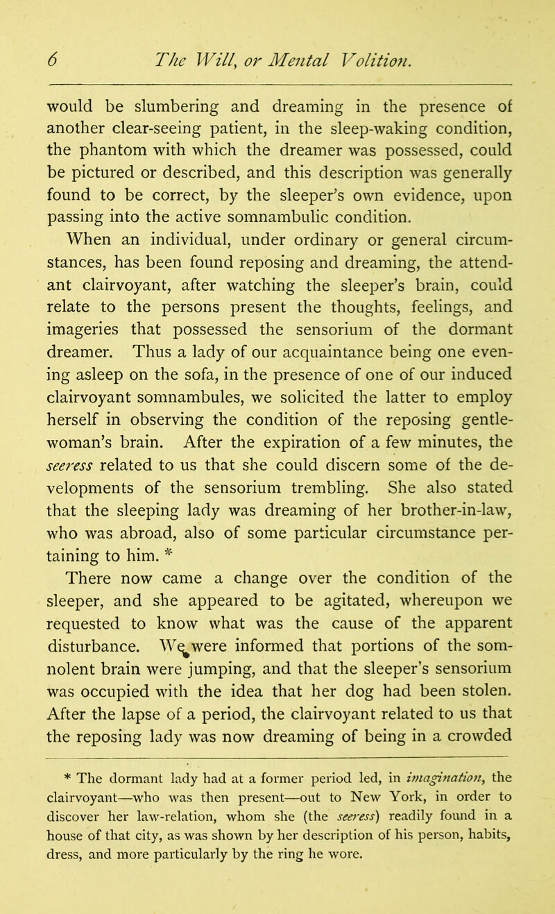 would be slumbering and dreaming in the presence of another clear-seeing patient, in the sleep-waking condition, the phantom with which the dreamer was possessed, could be pictured or described, and this description was generally- found to be correct, by the sleeper’s own evidence, upon passing into the active somnambulic condition. When an individual, under ordinary or general circum- stances, has been found reposing and dreaming, the attend- ant clairvoyant, after watching the sleeper’s brain, could relate to the persons present the thoughts, feelings, and imageries that possessed the sensorium of the dormant dreamer. Thus a lady of our acquaintance being one even- ing asleep on the sofa, in the presence of one of our induced clairvoyant somnambules, we solicited the latter to employ herself in observing the condition of the reposing gentle- woman’s brain. After the expiration of a few minutes, the seeress related to us that she could discern some of the de- velopments of the sensorium trembling. She also stated that the sleeping lady was dreaming of her brother-in-law, who was abroad, also of some particular circumstance per- taining to him. * There now came a change over the condition of the sleeper, and she appeared to be agitated, whereupon we requested to know what was the cause of the apparent disturbance. W^were informed that portions of the som- nolent brain were jumping, and that the sleeper’s sensorium was occupied with the idea that her dog had been stolen. After the lapse of a period, the clairvoyant related to us that the reposing lady was now dreaming of being in a crowded * The dormant lady had at a former period led, in imagination, the clairvoyant—who was then present—out to New York, in order to discover her law-relation, whom she (the seeress) readily found in a house of that city, as was shown by her description of his person, habits, dress, and more particularly by the ring he wore.