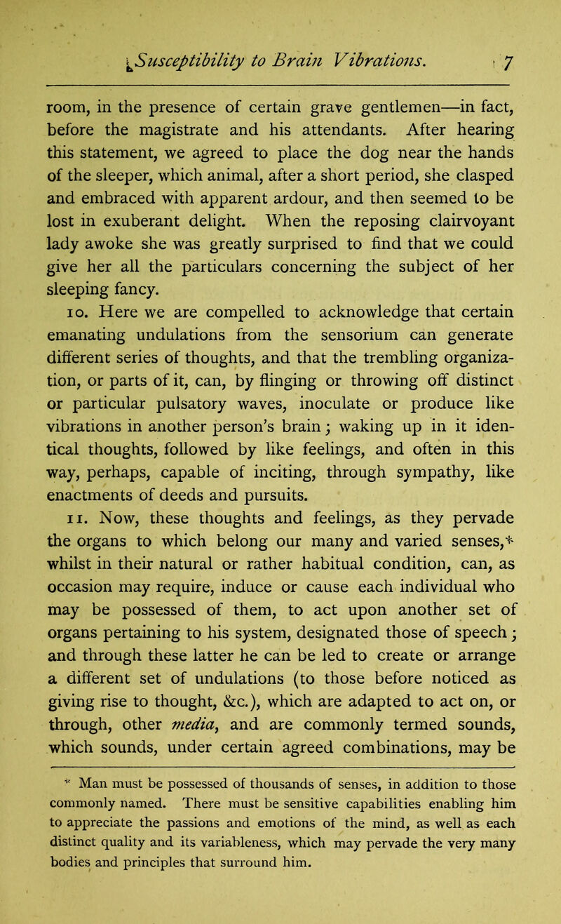 room, in the presence of certain grave gentlemen—in fact, before the magistrate and his attendants. After hearing this statement, we agreed to place the dog near the hands of the sleeper, which animal, after a short period, she clasped and embraced with apparent ardour, and then seemed to be lost in exuberant delight. When the reposing clairvoyant lady awoke she was greatly surprised to find that we could give her all the particulars concerning the subject of her sleeping fancy. io. Here we are compelled to acknowledge that certain emanating undulations from the sensorium can generate different series of thoughts, and that the trembling organiza- tion, or parts of it, can, by flinging or throwing off distinct or particular pulsatory waves, inoculate or produce like vibrations in another person's brain; waking up in it iden- tical thoughts, followed by like feelings, and often in this way, perhaps, capable of inciting, through sympathy, like enactments of deeds and pursuits. n. Now, these thoughts and feelings, as they pervade the organs to which belong our many and varied senses,* whilst in their natural or rather habitual condition, can, as occasion may require, induce or cause each individual who may be possessed of them, to act upon another set of organs pertaining to his system, designated those of speech; and through these latter he can be led to create or arrange a different set of undulations (to those before noticed as giving rise to thought, &c.), which are adapted to act on, or through, other media, and are commonly termed sounds, which sounds, under certain agreed combinations, may be * Man must be possessed of thousands of senses, in addition to those commonly named. There must be sensitive capabilities enabling him to appreciate the passions and emotions of the mind, as well as each distinct quality and its variableness, which may pervade the very many bodies and principles that surround him.