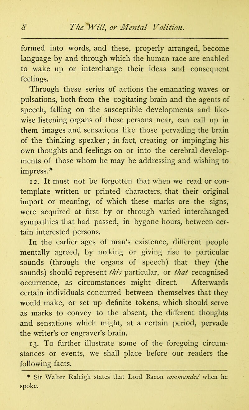 formed into words, and these, properly arranged, become language by and through which the human race are enabled to wake up or interchange their ideas and consequent feelings. Through these series of actions the emanating waves or pulsations, both from the cogitating brain and the agents of speech, falling on the susceptible developments and like- wise listening organs of those persons near, can call up in them images and sensations like those pervading the brain of the thinking speaker; in fact, creating or impinging his own thoughts and feelings on or into the cerebral develop- ments of those whom he may be addressing and wishing to impress. * 12. It must not be forgotten that when we read or con- template written or printed characters, that their original import or meaning, of which these marks are the signs, were acquired at first by or through varied interchanged sympathies that had passed, in bygone hours, between cer- tain interested persons. In the earlier ages of man’s existence, different people mentally agreed, by making or giving rise to particular sounds (through the organs of speech) that they (the sounds) should represent this particular, or that recognised occurrence, as circumstances might direct. Afterwards certain individuals concurred between themselves that they would make, or set up definite tokens, which should serve as marks to convey to the absent, the different thoughts and sensations which might, at a certain period, pervade the writer’s or engraver’s brain. 13. To further illustrate some of the foregoing circum- stances or events, we shall place before our readers the following facts. * Sir Walter Raleigh states that Lord Bacon commanded when he spoke.