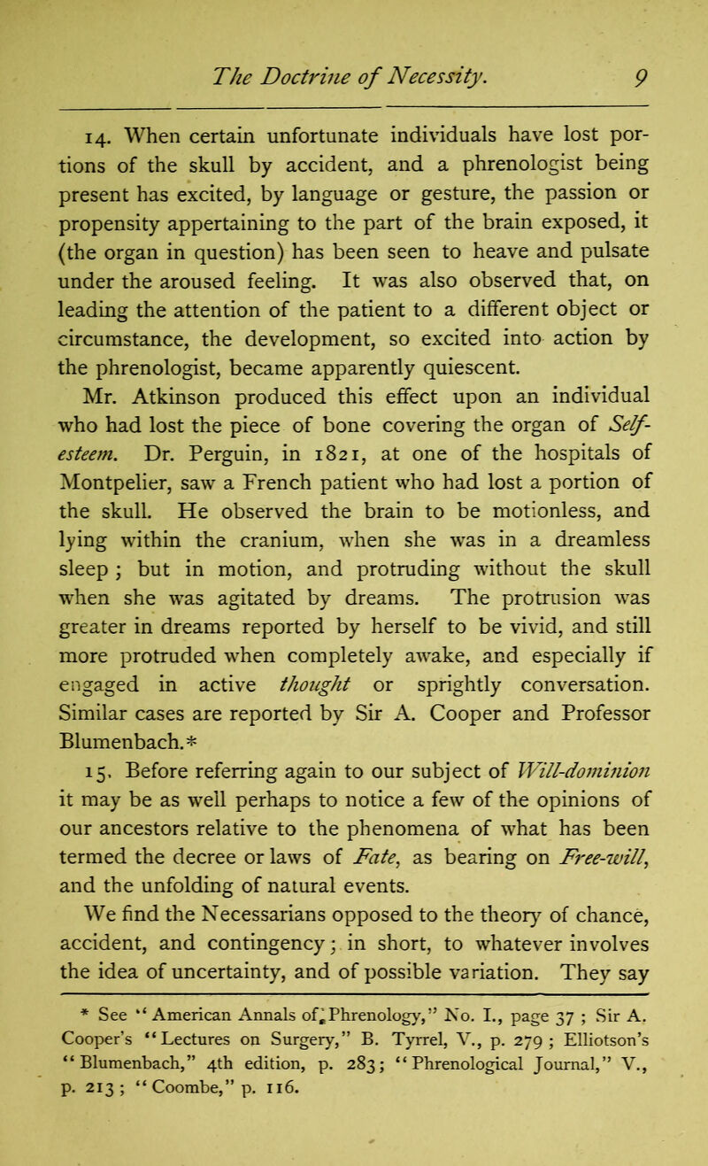 14. When certain unfortunate individuals have lost por- tions of the skull by accident, and a phrenologist being present has excited, by language or gesture, the passion or propensity appertaining to the part of the brain exposed, it (the organ in question) has been seen to heave and pulsate under the aroused feeling. It was also observed that, on leading the attention of the patient to a different object or circumstance, the development, so excited into action by the phrenologist, became apparently quiescent. Mr. Atkinson produced this effect upon an individual who had lost the piece of bone covering the organ of Self- esteem. Dr. Perguin, in 1821, at one of the hospitals of Montpelier, saw a French patient who had lost a portion of the skull. He observed the brain to be motionless, and lying within the cranium, when she was in a dreamless sleep ; but in motion, and protruding without the skull when she was agitated by dreams. The protrusion was greater in dreams reported by herself to be vivid, and still more protruded when completely awake, and especially if engaged in active thought or sprightly conversation. Similar cases are reported by Sir A. Cooper and Professor Blumenbach.* 15. Before referring again to our subject of Will-dominion it may be as well perhaps to notice a few of the opinions of our ancestors relative to the phenomena of what has been termed the decree or laws of Fate, as bearing on Free-will, and the unfolding of natural events. We find the Necessarians opposed to the theory of chance, accident, and contingency; in short, to whatever involves the idea of uncertainty, and of possible variation. They say * See “ American Annals of* Phrenology,” No. I., page 37 ; Sir A. Cooper’s ‘‘Lectures on Surgery,” B. Tyrrel, V., p. 279; Elliotson’s “ Blumenbach,” 4th edition, p. 283; “Phrenological Journal,” V., p. 213; “Coombe,”p. 116.