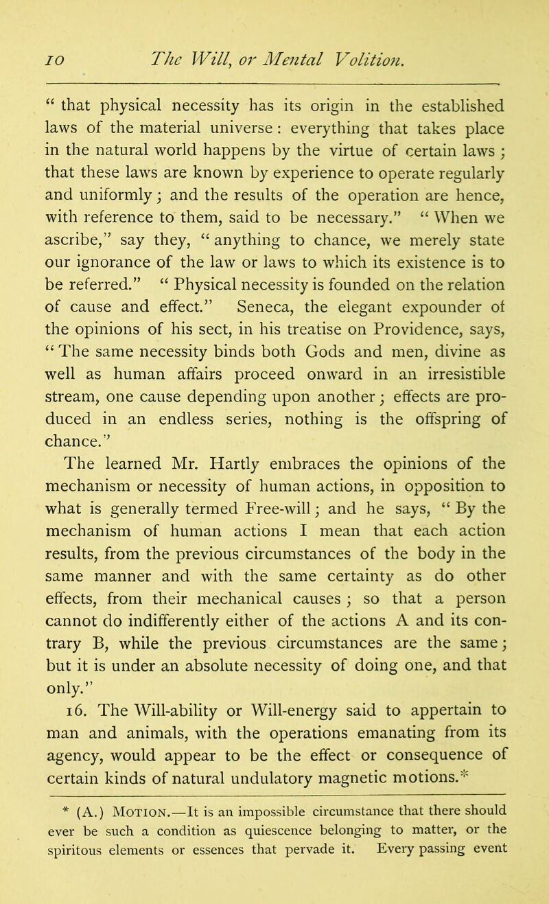 “ that physical necessity has its origin in the established laws of the material universe: everything that takes place in the natural world happens by the virtue of certain laws ; that these laws are known by experience to operate regularly and uniformly; and the results of the operation are hence, with reference to them, said to be necessary.” “ When we ascribe,” say they, “ anything to chance, we merely state our ignorance of the law or laws to which its existence is to be referred.” “ Physical necessity is founded on the relation of cause and effect.” Seneca, the elegant expounder of the opinions of his sect, in his treatise on Providence, says, “ The same necessity binds both Gods and men, divine as well as human affairs proceed onward in an irresistible stream, one cause depending upon another; effects are pro- duced in an endless series, nothing is the offspring of chance.” The learned Mr. Hartly embraces the opinions of the mechanism or necessity of human actions, in opposition to what is generally termed Free-will; and he says, “ By the mechanism of human actions I mean that each action results, from the previous circumstances of the body in the same manner and with the same certainty as do other effects, from their mechanical causes ; so that a person cannot do indifferently either of the actions A and its con- trary B, while the previous circumstances are the same; but it is under an absolute necessity of doing one, and that only.” 16. The Will-ability or Will-energy said to appertain to man and animals, with the operations emanating from its agency, would appear to be the effect or consequence of certain kinds of natural undulatory magnetic motions.* * (A.) Motion.—It is an impossible circumstance that there should ever be such a condition as quiescence belonging to matter, or the spiritous elements or essences that pervade it. Every passing event