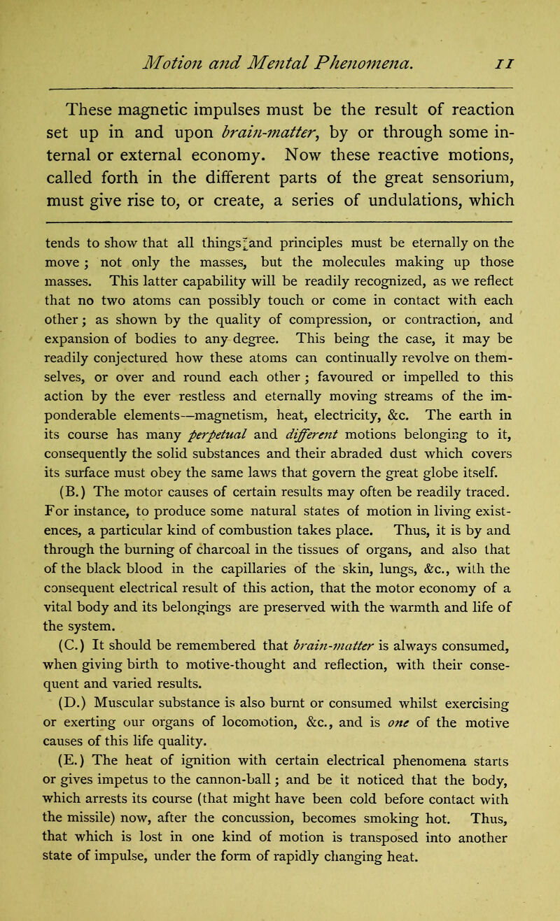 These magnetic impulses must be the result of reaction set up in and upon brain-matter, by or through some in- ternal or external economy. Now these reactive motions, called forth in the different parts of the great sensorium, must give rise to, or create, a series of undulations, which tends to show that all things ^and principles must be eternally on the move; not only the masses, but the molecules making up those masses. This latter capability will be readily recognized, as we reflect that no two atoms can possibly touch or come in contact with each other; as shown by the quality of compression, or contraction, and expansion of bodies to any degree. This being the case, it may be readily conjectured how these atoms can continually revolve on them- selves, or over and round each other; favoured or impelled to this action by the ever restless and eternally moving streams of the im- ponderable elements—magnetism, heat, electricity, &c. The earth in its course has many perpetual and different motions belonging to it, consequently the solid substances and their abraded dust which covers its surface must obey the same laws that govern the great globe itself. (B.) The motor causes of certain results may often be readily traced. For instance, to produce some natural states of motion in living exist- ences, a particular kind of combustion takes place. Thus, it is by and through the burning of charcoal in the tissues of organs, and also that of the black blood in the capillaries of the skin, lungs, &c., with the consequent electrical result of this action, that the motor economy of a vital body and its belongings are preserved with the warmth and life of the system. (C.) It should be remembered that brain-matter is always consumed, when giving birth to motive-thought and reflection, with their conse- quent and varied results. (D.) Muscular substance is also burnt or consumed whilst exercising or exerting our organs of locomotion, &c., and is one of the motive causes of this life quality. (E.) The heat of ignition with certain electrical phenomena starts or gives impetus to the cannon-ball; and be it noticed that the body, which arrests its course (that might have been cold before contact with the missile) now, after the concussion, becomes smoking hot. Thus, that which is lost in one kind of motion is transposed into another state of impulse, under the form of rapidly changing heat.