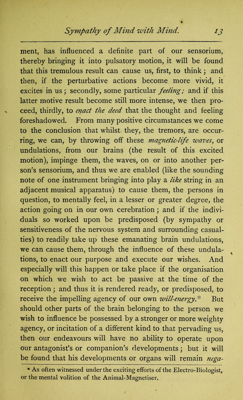ment, has influenced a definite part of our sensorium, thereby bringing it into pulsatory motion, it will be found that this tremulous result can cause us, first, to think; and then, if the perturbative actions become more vivid, it excites in us; secondly, some particular feeling; and if this latter motive result become still more intense, we then pro- ceed, thirdly, to enact the deed that the thought and feeling foreshadowed. From many positive circumstances we come to the conclusion that whilst they, the tremors, are occur- ring, we can, by throwing off these magnetic-life waves, or undulations, from our brains (the result of this excited motion), impinge them, the waves, on or into another per- son^ sensorium, and thus we are enabled (like the sounding note of one instrument bringing into play a like string in an adjacent musical apparatus) to cause them, the persons in question, to mentally feel, in a lesser or greater degree, the action going on in our own cerebration; and if the indivi- duals so worked upon be predisposed (by sympathy or sensitiveness of the nervous system and surrounding casual- ties) to readily take up these emanating brain undulations, we can cause them, through the influence of these undula- tions, to enact our purpose and execute our wishes. And especially will this happen or take place if the organisation on which we wish to act be passive at the time of the reception; and thus it is rendered ready, or predisposed, to receive the impelling agency of our own will-energy.* But should other parts of the brain belonging to the person we wish to influence be possessed by a stronger or more weighty agency, or incitation of a different kind to that pervading us, then our endeavours will have no ability to operate upon our antagonist’s or companion’s developments; but it will be found that his developments or organs will remain nega- * As often witnessed under the exciting efforts of the Electro-Biologist, or the mental volition of the Animal-Magnetiser.