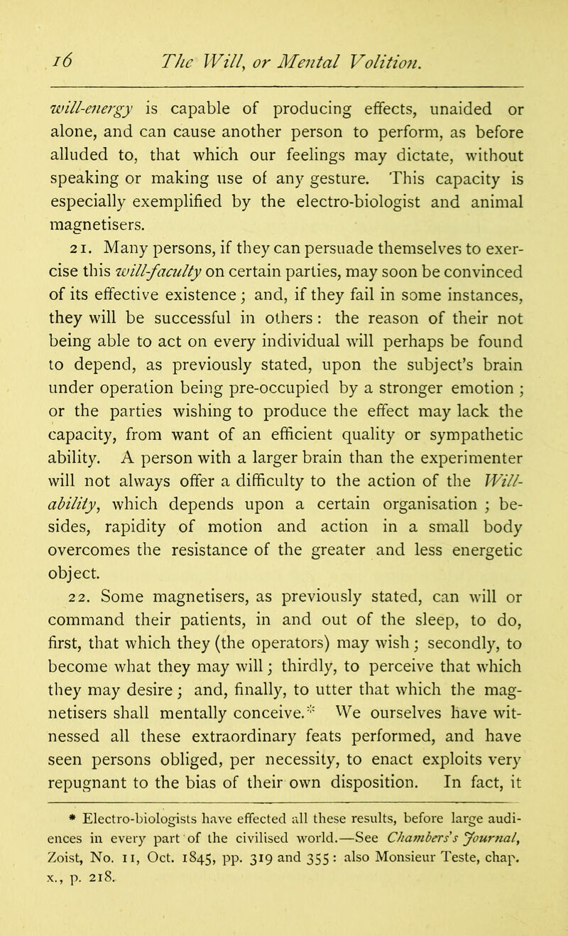 will-energy is capable of producing effects, unaided or alone, and can cause another person to perform, as before alluded to, that which our feelings may dictate, without speaking or making use of any gesture. This capacity is especially exemplified by the electro-biologist and animal magnetisers. 21. Many persons, if they can persuade themselves to exer- cise this will-faculty on certain parties, may soon be convinced of its effective existence; and, if they fail in some instances, they will be successful in others: the reason of their not being able to act on every individual will perhaps be found to depend, as previously stated, upon the subject’s brain under operation being pre-occupied by a stronger emotion ; or the parties wishing to produce the effect may lack the capacity, from want of an efficient quality or sympathetic ability. A person with a larger brain than the experimenter will not always offer a difficulty to the action of the Will- abilitywhich depends upon a certain organisation ; be- sides, rapidity of motion and action in a small body overcomes the resistance of the greater and less energetic object. 22. Some magnetisers, as previously stated, can will or command their patients, in and out of the sleep, to do, first, that which they (the operators) may wish; secondly, to become what they may will; thirdly, to perceive that which they may desire; and, finally, to utter that which the mag- netisers shall mentally conceive.’ We ourselves have wit- nessed all these extraordinary feats performed, and have seen persons obliged, per necessity, to enact exploits very repugnant to the bias of their own disposition. In fact, it * Electro-biologists have effected all these results, before large audi- ences in every part of the civilised world.—See Chambers s Journal, Zoist, No. ii, Oct. 1845, pp. 319 and 355: also Monsieur Teste, chap, x., p. 218.