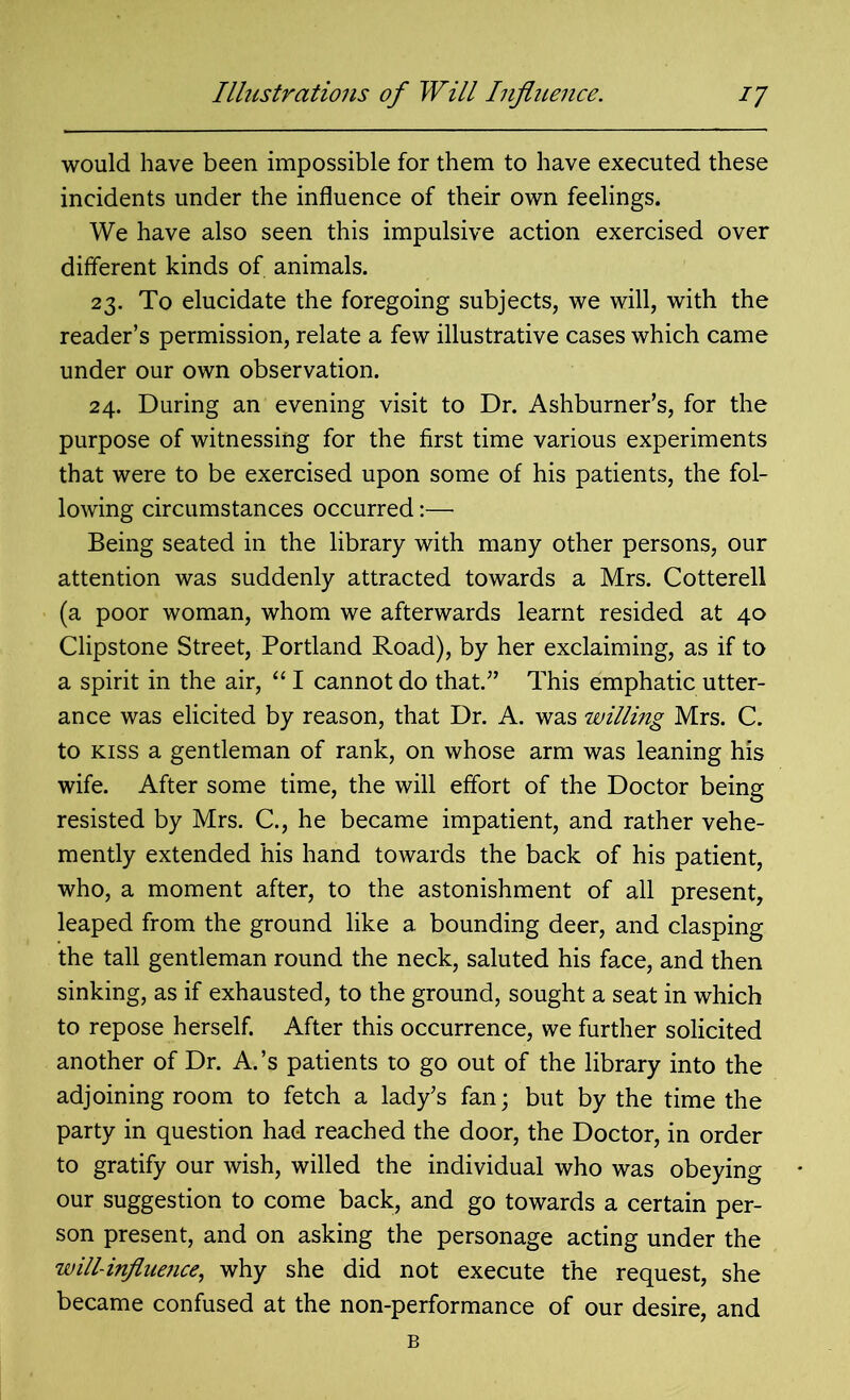 would have been impossible for them to have executed these incidents under the influence of their own feelings. We have also seen this impulsive action exercised over different kinds of animals. 23. To elucidate the foregoing subjects, we will, with the reader’s permission, relate a few illustrative cases which came under our own observation. 24. During an evening visit to Dr. Ashburner’s, for the purpose of witnessing for the first time various experiments that were to be exercised upon some of his patients, the fol- lowing circumstances occurred:— Being seated in the library with many other persons, our attention was suddenly attracted towards a Mrs. Cotterell (a poor woman, whom we afterwards learnt resided at 40 Clipstone Street, Portland Road), by her exclaiming, as if to a spirit in the air, “ I cannot do that.” This emphatic utter- ance was elicited by reason, that Dr. A. was willing Mrs. C. to kiss a gentleman of rank, on whose arm was leaning his wife. After some time, the will effort of the Doctor being resisted by Mrs. C., he became impatient, and rather vehe- mently extended his hand towards the back of his patient, who, a moment after, to the astonishment of all present, leaped from the ground like a bounding deer, and clasping the tall gentleman round the neck, saluted his face, and then sinking, as if exhausted, to the ground, sought a seat in which to repose herself. After this occurrence, we further solicited another of Dr. A.’s patients to go out of the library into the adjoining room to fetch a lady’s fan; but by the time the party in question had reached the door, the Doctor, in order to gratify our wish, willed the individual who was obeying our suggestion to come back, and go towards a certain per- son present, and on asking the personage acting under the will-influejice, why she did not execute the request, she became confused at the non-performance of our desire, and
