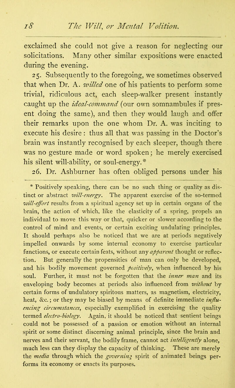 exclaimed she could not give a reason for neglecting our solicitations. Many other similar expositions were enacted during the evening. 25. Subsequently to the foregoing, we sometimes observed that when Dr. A. willed one of his patients to perform some trivial, ridiculous act, each sleep-walker present instantly caught up the ideal-comma?id (our own somnambules if pres- ent doing the same), and then they would laugh and offer their remarks upon the one whom Dr. A. was inciting to execute his desire: thus all that was passing in the Doctor’s brain was instantly recognised by each sleeper, though there was no gesture made or word spoken; he merely exercised his silent will-ability, or soul-energy.* 26. Dr. Ashburner has often obliged persons under his * Positively speaking, there can be no such thing or quality as dis- tinct or abstract will-energy. The apparent exercise of the so-termed will-effort results from a spiritual agency Set up in certain organs of the brain, the action of which, like the elasticity of a spring, propels an individual to move this way or that, quicker or slower according to the control of mind and events, or certain exciting undulating principles. It should perhaps also be noticed that we are at periods negatively impelled onwards by some internal economy to exercise particular functions, or execute certain feats, without any apparent thought or reflec- tion. But generally the propensities of man can only be developed, and his bodily movement governed positively, when influenced by his soul. Further, it must not be forgotten that the inner man and its enveloping body becomes at periods also influenced from without by certain forms of undulatory spiritous matters, as magnetism, electricity, heat, &c.; or they may be biased by means of definite immediate influ- encing circumstances, especially exemplified in exercising the quality termed electro-biology. Again, it should be noticed that sentient beings could not be possessed of a passion or emotion without an internal spirit or some distinct discerning animal principle, since the brain and nerves and their servant, the bodily frame, cannot act intelligently alone, much less can they display the capacity of thinking. These are merely the media through which the governing spirit of animated beings per- forms its economy or enacts its purposes.