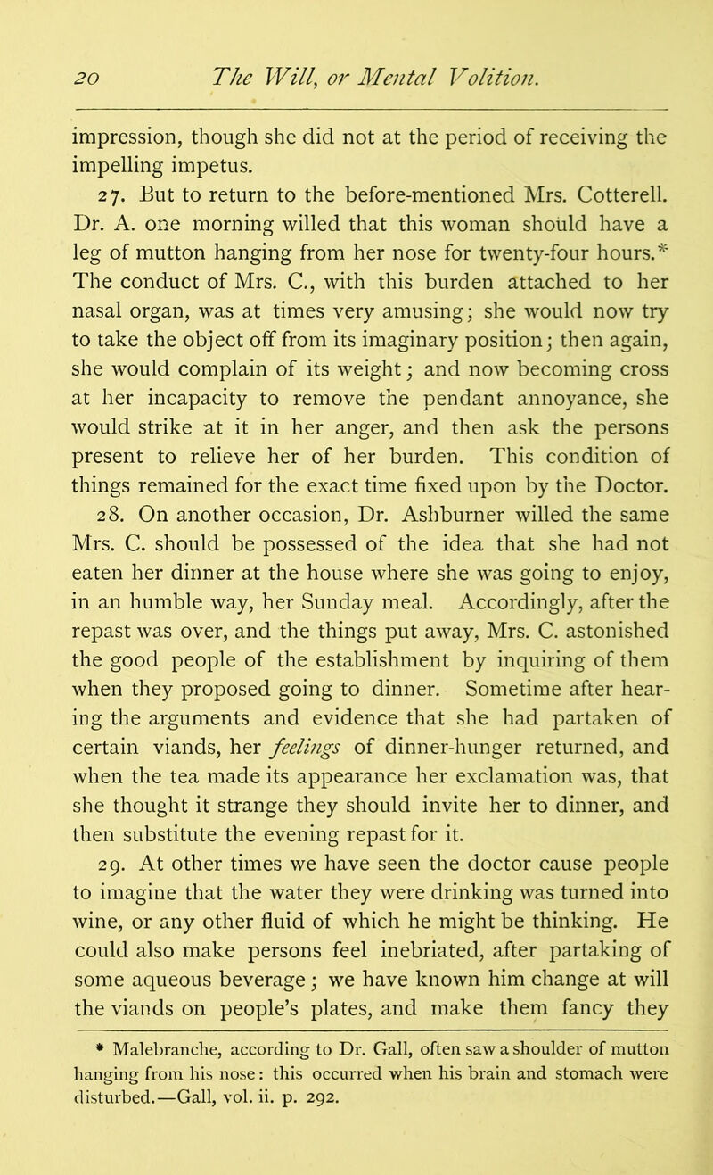 impression, though she did not at the period of receiving the impelling impetus. 27. But to return to the before-mentioned Mrs. Cotterell. Dr. A. one morning willed that this woman should have a leg of mutton hanging from her nose for twenty-four hours.* The conduct of Mrs. C., with this burden attached to her nasal organ, was at times very amusing; she would now try to take the object off from its imaginary position; then again, she would complain of its weight; and now becoming cross at her incapacity to remove the pendant annoyance, she would strike at it in her anger, and then ask the persons present to relieve her of her burden. This condition of things remained for the exact time fixed upon by the Doctor. 28. On another occasion, Dr. Ashburner willed the same Mrs. C. should be possessed of the idea that she had not eaten her dinner at the house where she was going to enjoy, in an humble way, her Sunday meal. Accordingly, after the repast was over, and the things put away, Mrs. C. astonished the good people of the establishment by inquiring of them when they proposed going to dinner. Sometime after hear- ing the arguments and evidence that she had partaken of certain viands, her feelings of dinner-hunger returned, and when the tea made its appearance her exclamation was, that she thought it strange they should invite her to dinner, and then substitute the evening repast for it. 29. At other times we have seen the doctor cause people to imagine that the water they were drinking was turned into wine, or any other fluid of which he might be thinking. He could also make persons feel inebriated, after partaking of some aqueous beverage; we have known him change at will the viands on people’s plates, and make them fancy they * Malebranche, according to Dr. Gall, often saw a shoulder of mutton hanging from his nose: this occurred when his brain and stomach were disturbed.—Gall, vol. ii. p. 292.