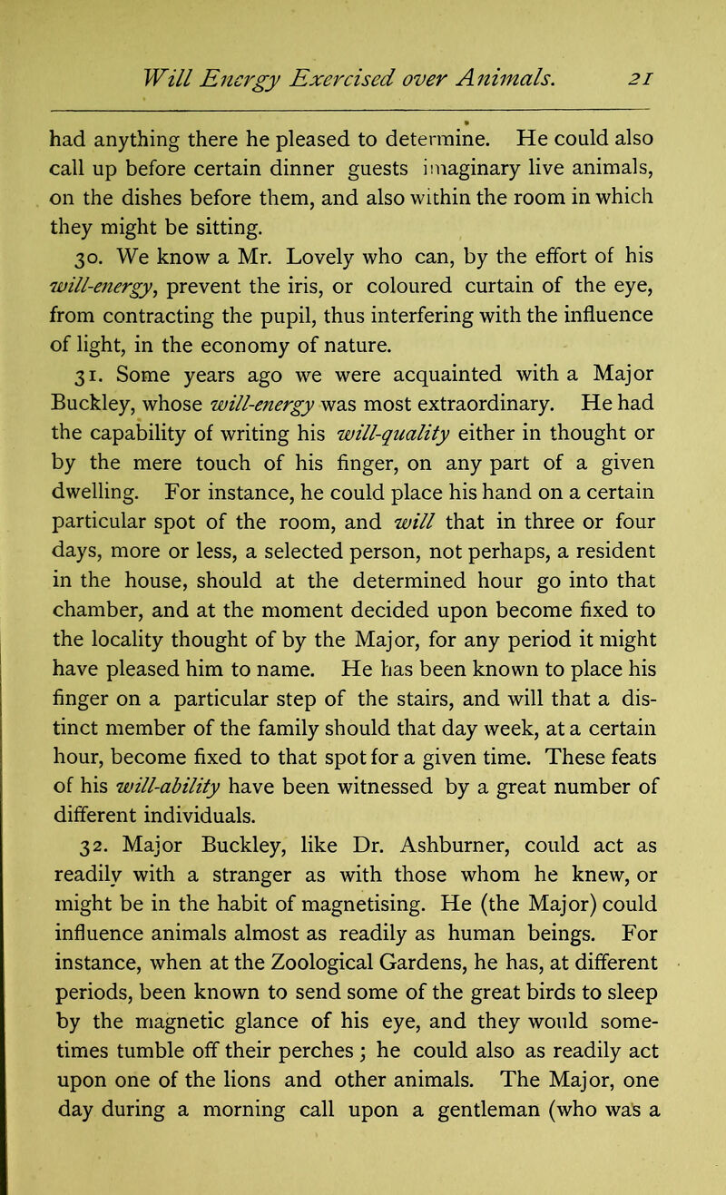 had anything there he pleased to determine. He could also call up before certain dinner guests imaginary live animals, on the dishes before them, and also within the room in which they might be sitting. 30. We know a Mr. Lovely who can, by the effort of his will-energy, prevent the iris, or coloured curtain of the eye, from contracting the pupil, thus interfering with the influence of light, in the economy of nature. 31. Some years ago we were acquainted with a Major Buckley, whose will-energy was most extraordinary. He had the capability of writing his will-quality either in thought or by the mere touch of his finger, on any part of a given dwelling. For instance, he could place his hand on a certain particular spot of the room, and will that in three or four days, more or less, a selected person, not perhaps, a resident in the house, should at the determined hour go into that chamber, and at the moment decided upon become fixed to the locality thought of by the Major, for any period it might have pleased him to name. He has been known to place his finger on a particular step of the stairs, and will that a dis- tinct member of the family should that day week, at a certain hour, become fixed to that spot for a given time. These feats of his will-ability have been witnessed by a great number of different individuals. 32. Major Buckley, like Dr. Ashburner, could act as readily with a stranger as with those whom he knew, or might be in the habit of magnetising. He (the Major) could influence animals almost as readily as human beings. For instance, when at the Zoological Gardens, he has, at different periods, been known to send some of the great birds to sleep by the magnetic glance of his eye, and they would some- times tumble off their perches ; he could also as readily act upon one of the lions and other animals. The Major, one day during a morning call upon a gentleman (who was a