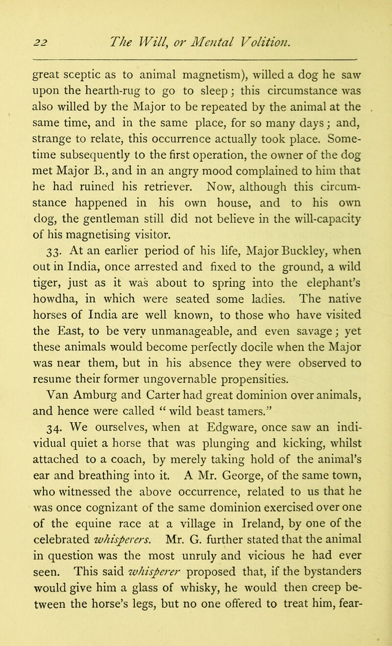 great sceptic as to animal magnetism), willed a dog he saw upon the hearth-rug to go to sleep; this circumstance was also willed by the Major to be repeated by the animal at the same time, and in the same place, for so many days; and, strange to relate, this occurrence actually took place. Some- time subsequently to the first operation, the owner of the dog met Major B., and in an angry mood complained to him that he had ruined his retriever. Now, although this circum- stance happened in his own house, and to his own dog, the gentleman still did not believe in the will-capacity of his magnetising visitor. 33. At an earlier period of his life, Major Buckley, when out in India, once arrested and fixed to the ground, a wild tiger, just as it was about to spring into the elephant’s howdha, in which were seated some ladies. The native horses of India are well known, to those who have visited the East, to be very unmanageable, and even savage; yet these animals would become perfectly docile when the Major was near them, but in his absence they were observed to resume their former ungovernable propensities. Van Amburg and Carter had great dominion over animals, and hence were called “ wild beast tamers.” 34. We ourselves, when at Edgware, once saw an indi- vidual quiet a horse that was plunging and kicking, whilst attached to a coach, by merely taking hold of the animal’s ear and breathing into it. A Mr. George, of the same town, who witnessed the above occurrence, related to us that he was once cognizant of the same dominion exercised over one of the equine race at a village in Ireland, by one of the celebrated whisperers. Mr. G. further stated that the animal in question was the most unruly and vicious he had ever seen. This said whisperer proposed that, if the bystanders would give him a glass of whisky, he would then creep be- tween the horse’s legs, but no one offered to treat him, fear-