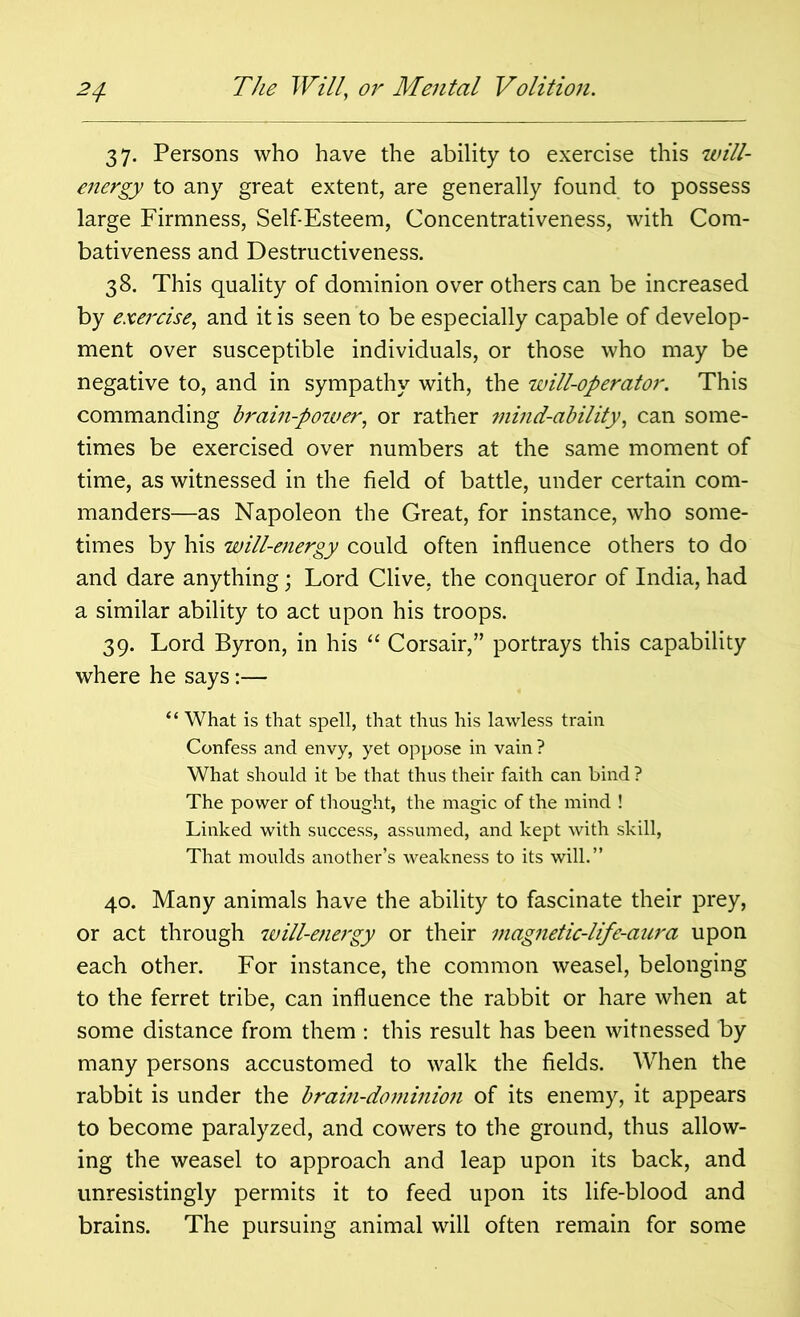 37. Persons who have the ability to exercise this will- energy to any great extent, are generally found to possess large Firmness, Self-Esteem, Concentrativeness, with Com- bativeness and Destructiveness. 38. This quality of dominion over others can be increased by exercise, and it is seen to be especially capable of develop- ment over susceptible individuals, or those who may be negative to, and in sympathy with, the will-operator. This commanding brain-power, or rather mind-ability, can some- times be exercised over numbers at the same moment of time, as witnessed in the field of battle, under certain com- manders—as Napoleon the Great, for instance, who some- times by his will-energy could often influence others to do and dare anything; Lord Clive, the conqueror of India, had a similar ability to act upon his troops. 39. Lord Byron, in his “ Corsair,” portrays this capability where he says:— “ What is that spell, that thus his lawless train Confess and envy, yet oppose in vain ? What should it be that thus their faith can bind ? The power of thought, the magic of the mind ! Linked with success, assumed, and kept with skill, That moulds another’s weakness to its will.” 40. Many animals have the ability to fascinate their prey, or act through will-energy or their magnetic-life-aura upon each other. For instance, the common weasel, belonging to the ferret tribe, can influence the rabbit or hare when at some distance from them : this result has been witnessed by many persons accustomed to walk the fields. When the rabbit is under the brain-dominion of its enemy, it appears to become paralyzed, and cowers to the ground, thus allow- ing the weasel to approach and leap upon its back, and unresistingly permits it to feed upon its life-blood and brains. The pursuing animal will often remain for some