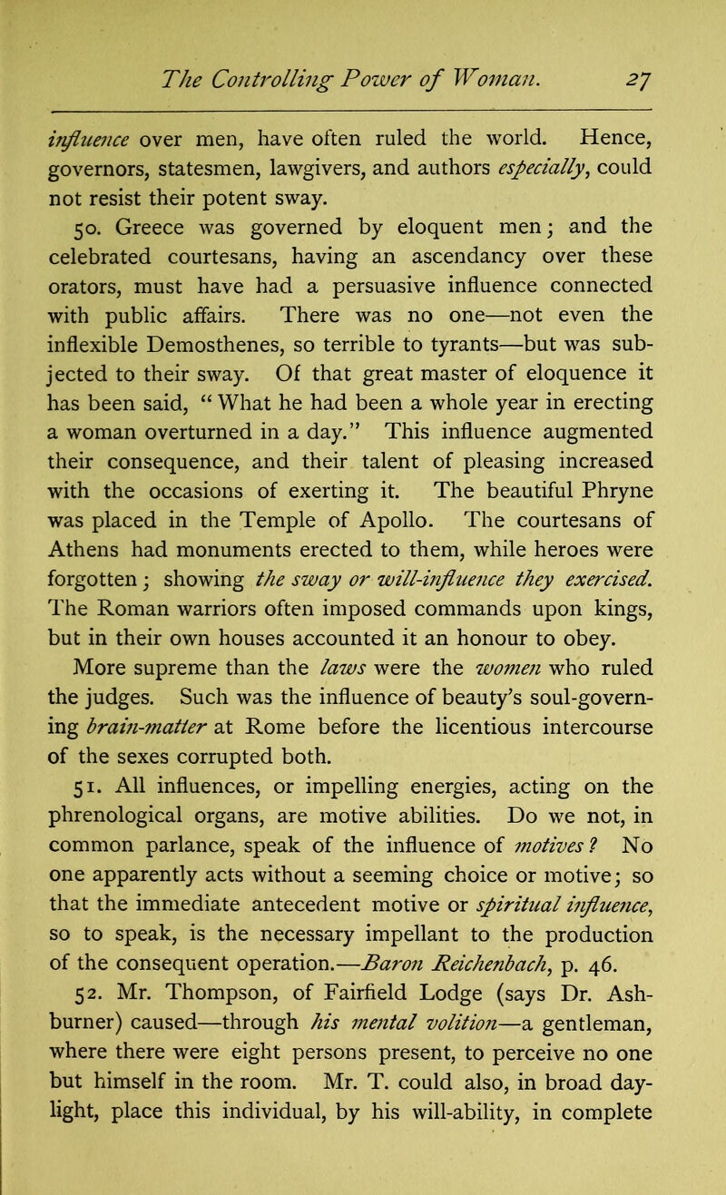 influence over men, have often ruled the world. Hence, governors, statesmen, lawgivers, and authors especially, could not resist their potent sway. 50. Greece was governed by eloquent men; and the celebrated courtesans, having an ascendancy over these orators, must have had a persuasive influence connected with public affairs. There was no one—not even the inflexible Demosthenes, so terrible to tyrants—but was sub- jected to their sway. Of that great master of eloquence it has been said, “ What he had been a whole year in erecting a woman overturned in a day.” This influence augmented their consequence, and their talent of pleasing increased with the occasions of exerting it. The beautiful Phryne was placed in the Temple of Apollo. The courtesans of Athens had monuments erected to them, while heroes were forgotten; showing the sway or will-influence they exercised. The Roman warriors often imposed commands upon kings, but in their own houses accounted it an honour to obey. More supreme than the laws were the women who ruled the judges. Such was the influence of beauty’s soul-govern- ing brain-matter at Rome before the licentious intercourse of the sexes corrupted both. 51. All influences, or impelling energies, acting on the phrenological organs, are motive abilities. Do we not, in common parlance, speak of the influence of motives l No one apparently acts without a seeming choice or motive; so that the immediate antecedent motive or spiritual influence, so to speak, is the necessary impellant to the production of the consequent operation.—Baron Reichenbach, p. 46. 52. Mr. Thompson, of Fairfield Lodge (says Dr. Ash- burner) caused—through his mental volition—a gentleman, where there were eight persons present, to perceive no one but himself in the room. Mr. T. could also, in broad day- light, place this individual, by his will-ability, in complete