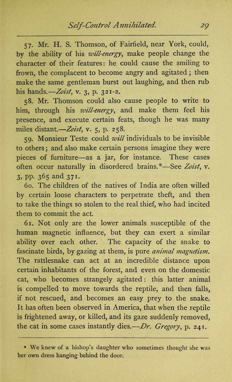 57. Mr. H. S. Thomson, of Fairfield, near York, could, by the ability of his will-energy, make people change the character of their features: he could cause the smiling to frown, the complacent to become angry and agitated; then make the same gentleman burst out laughing, and then rub his hands.—Zoist, v. 3, p. 321-2. 58. Mr. Thomson could also cause people to write to him, through his will-energy, and make them feel his presence, and execute certain feats, though he was many miles distant.—Zoist, v. 5, p. 258. 59. Monsieur Teste could will individuals to be invisible to others; and also make certain persons imagine they were pieces of furniture—as a jar, for instance. These cases often occur naturally in disordered brains.*—See Zoist, v. 3, pp. 365 and 371. 60. The children of the natives of India are often willed by certain loose characters to perpetrate theft, and then to take the things so stolen to the real thief, who had incited them to commit the act. 61. Not only are the lower animals susceptible of the human magnetic influence, but they can exert a similar ability over each other. The capacity of the snake to fascinate birds, by gazing at them, is pure a?iimal magnetism. The rattlesnake can act at an incredible distance upon certain inhabitants of the forest, and even on the domestic cat, who becomes strangely agitated: this latter animal is compelled to move towards the reptile, and then falls, if not rescued, and becomes an easy prey to the snake. It has often been observed in America, that when the reptile is frightened away, or killed, and its gaze suddenly removed, the cat in some cases instantly dies.—Dr. Gregory, p. 241. * We knew of a bishop’s daughter who sometimes thought she was her own dress hanging behind the door.