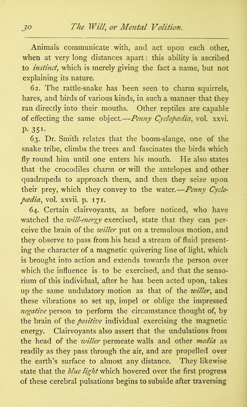 Animals communicate with, and act upon each other, when at very long distances apart: this ability is ascribed to instinct, which is merely giving the fact a name, but not explaining its nature. 62. The rattle-snake has been seen to charm squirrels, hares, and birds of various kinds, in such a manner that they ran directly into their mouths. Other reptiles are capable of effecting the same object.—Penny Cyclopcedia, vol. xxvi. P- 351- 63. Dr. Smith relates that the boom-slange, one of the snake tribe, climbs the trees and fascinates the birds which fly round him until one enters his mouth. He also states that the crocodiles charm or will the antelopes and other quadrupeds to approach them, and then they seize upon their prey, which they convey to the water.—Penny Cyclo- pcedia, vol. xxvii. p. 171. 64. Certain clairvoyants, as before noticed, who have watched the tmil-energy exercised, state that they can per- ceive the brain of the wilier put on a tremulous motion, and they observe to pass from his head a stream of fluid present- ing the character of a magnetic quivering line of light, which is brought into action and extends towards the person over which the influence is to be exercised, and that the senso- rium of this individual, after he has been acted upon, takes up the same undulatory motion as that of the wilier, and these vibrations so set up, impel or oblige the impressed negative person to perform the circumstance thought of, by the brain of the positive individual exercising the magnetic energy. Clairvoyants also assert that the undulations from the head of the wilier permeate walls and other media as readily as they pass through the air, and are propelled over the earth’s surface to almost any distance. They likewise state that the blue light which hovered over the first progress of these cerebral pulsations begins to subside after traversing