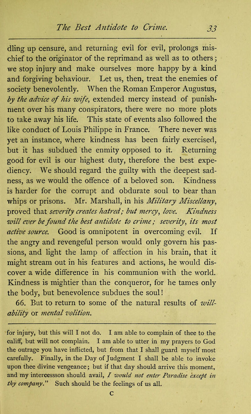 The Best Antidote to Crime. dling up censure, and returning evil for evil, prolongs mis- chief to the originator of the reprimand as well as to others; we stop injury and make ourselves more happy by a kind and forgiving behaviour. Let us, then, treat the enemies of society benevolently. When the Roman Emperor Augustus, by the advice of his wife, extended mercy instead of punish- ment over his many conspirators, there were no more plots to take away his life. This state of events also followed the like conduct of Louis Philippe in France. There never was yet an instance, where kindness has been fairly exercised, but it has subdued the enmity opposed to it. Returning good for evil is our highest duty, therefore the best expe- diency. We should regard the guilty with the deepest sad- ness, as we would the offence of a beloved son. Kindness is harder for the corrupt and obdurate soul to bear than whips or prisons. Mr. Marshall, in his Military Miscellany, proved that severity creates hatred; but met'cy, love. Kindness will ever be found the best antidote to crime; severity, its most active source. Good is omnipotent in overcoming evil. If the angry and revengeful person would only govern his pas- sions, and light the lamp of affection in his brain, that it might stream out in his features and actions, he would dis- cover a wide difference in his communion with the world. Kindness is mightier than the conqueror, for he tames only the body, but benevolence subdues the soul! 66. But to return to some of the natural results of will- ability or mental volition. for injury, but this will I not do. I am able to complain of thee to the califf, but will not complain. I am able to utter in my prayers to God the outrage you have inflicted, but from that I shall guard myself most carefully. Finally, in the Day of Judgment I shall be able to invoke upon thee divine vengeance; but if that day should arrive this moment, and my intercessson should avail, I would not enter Paradise except in thy company.” Such should be the feelings of us all. C