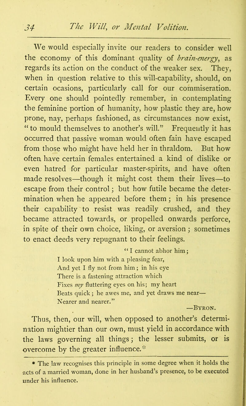 We would especially invite our readers to consider well the economy of this dominant quality of brain-energy, as regards its action on the conduct of the weaker sex. They, when in question relative to this will-capability, should, on certain ocasions, particularly call for our commiseration. Every one should pointedly remember, in contemplating the feminine portion of humanity, how plastic they are, how prone, nay, perhaps fashioned, as circumstances now exist, “ to mould themselves to another’s will.” Frequently it has occurred that passive woman would often fain have escaped from those who might have held her in thraldom. But how often have certain females entertained a kind of dislike or even hatred for particular master-spirits, and have often made resolves—though it might cost them their lives—to escape from their control; but how futile became the deter- mination when he appeared before them; in his presence their capability to resist was readily crushed, and they became attracted towards, or propelled onwards perforce, in spite of their own choice, liking, or aversion; sometimes to enact deeds very repugnant to their feelings. “ I cannot abhor him; I look upon him with a pleasing fear, And yet I fly not from him; in his eye There is a fastening attraction which Fixes my fluttering eyes on his; my heart Beats quick; he awes me, and yet draws me near— Nearer and nearer.” —Byron. Thus, then, our will, when opposed to another’s determi- nation mightier than our own, must yield in accordance with the laws governing all things; the lesser submits, or is overcome by the greater influence.* * The law recognises this principle in some degree when it holds the acts of a married woman, done in her husband’s presence, to be executed under his influence.