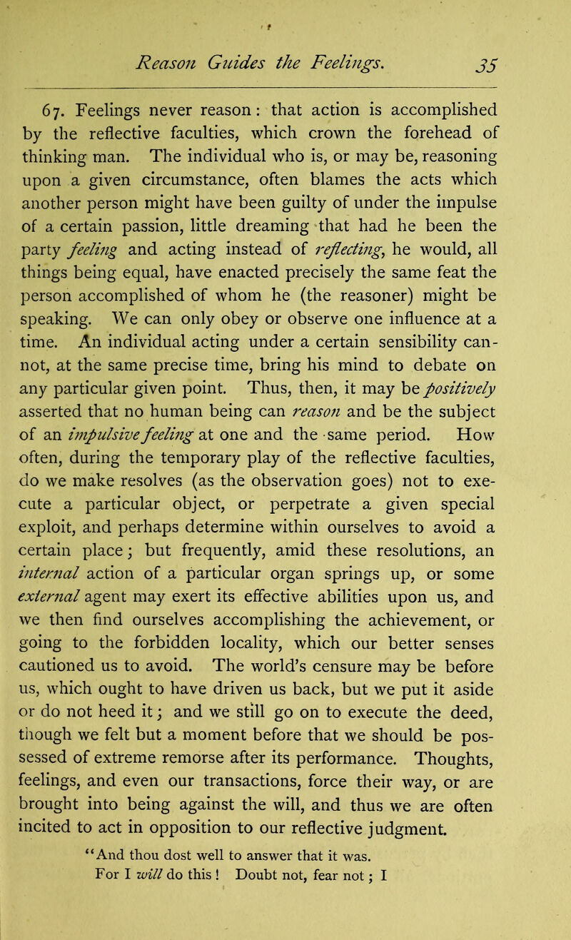 67. Feelings never reason: that action is accomplished by the reflective faculties, which crown the forehead of thinking man. The individual who is, or may be, reasoning upon a given circumstance, often blames the acts which another person might have been guilty of under the impulse of a certain passion, little dreaming that had he been the party feeling and acting instead of reflecting, he would, all things being equal, have enacted precisely the same feat the person accomplished of whom he (the reasoner) might be speaking. We can only obey or observe one influence at a time. An individual acting under a certain sensibility can- not, at the same precise time, bring his mind to debate on any particular given point. Thus, then, it may be positively asserted that no human being can reason and be the subject of an impulsive feeling at one and the same period. How often, during the temporary play of the reflective faculties, do we make resolves (as the observation goes) not to exe- cute a particular object, or perpetrate a given special exploit, and perhaps determine within ourselves to avoid a certain place; but frequently, amid these resolutions, an internal action of a particular organ springs up, or some external agent may exert its effective abilities upon us, and we then find ourselves accomplishing the achievement, or going to the forbidden locality, which our better senses cautioned us to avoid. The world’s censure may be before us, which ought to have driven us back, but we put it aside or do not heed it; and we still go on to execute the deed, though we felt but a moment before that we should be pos- sessed of extreme remorse after its performance. Thoughts, feelings, and even our transactions, force their way, or are brought into being against the will, and thus we are often incited to act in opposition to our reflective judgment. “And thou dost well to answer that it was. For I will do this ! Doubt not, fear not; I