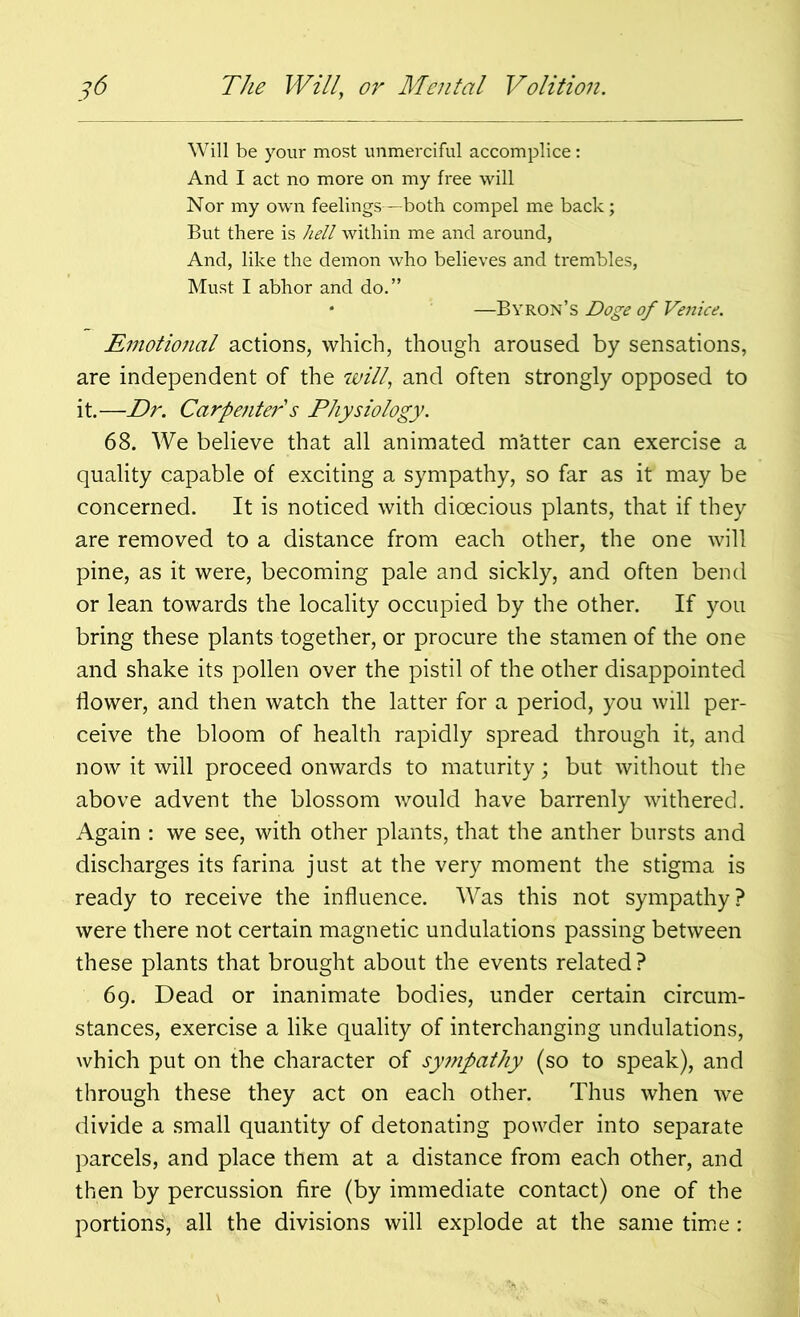 Will be your most unmerciful accomplice: And I act no more on my free will Nor my own feelings—both compel me back; But there is hell within me and around, And, like the demon who believes and trembles, Must I abhor and do.” • —Byron’s Doge of Venice. Emotional actions, which, though aroused by sensations, are independent of the will, and often strongly opposed to it.—Dr. Carpenter s Physiology. 68. We believe that all animated m'atter can exercise a quality capable of exciting a sympathy, so far as it may be concerned. It is noticed with dioecious plants, that if they are removed to a distance from each other, the one will pine, as it were, becoming pale and sickly, and often bend or lean towards the locality occupied by the other. If you bring these plants together, or procure the stamen of the one and shake its pollen over the pistil of the other disappointed flower, and then watch the latter for a period, you will per- ceive the bloom of health rapidly spread through it, and now it will proceed onwards to maturity; but without the above advent the blossom would have barrenly withered. Again : we see, with other plants, that the anther bursts and discharges its farina just at the very moment the stigma is ready to receive the influence. Was this not sympathy? were there not certain magnetic undulations passing between these plants that brought about the events related? 69. Dead or inanimate bodies, under certain circum- stances, exercise a like quality of interchanging undulations, which put on the character of sympathy (so to speak), and through these they act on each other. Thus when we divide a small quantity of detonating powder into separate parcels, and place them at a distance from each other, and then by percussion fire (by immediate contact) one of the portions, all the divisions will explode at the same time: