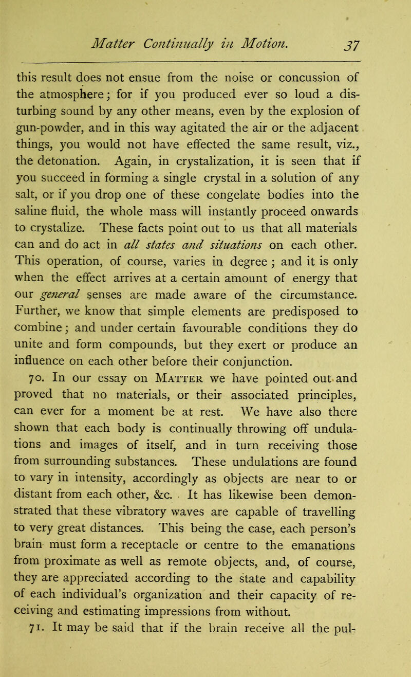 this result does not ensue from the noise or concussion of the atmosphere; for if you produced ever so loud a dis- turbing sound by any other means, even by the explosion of gun-powder, and in this way agitated the air or the adjacent things, you would not have effected the same result, viz., the detonation. Again, in crystalization, it is seen that if you succeed in forming a single crystal in a solution of any salt, or if you drop one of these congelate bodies into the saline fluid, the whole mass will instantly proceed onwards to crystalize. These facts point out to us that all materials can and do act in all states and situations on each other. This operation, of course, varies in degree; and it is only when the effect arrives at a certain amount of energy that our general senses are made aware of the circumstance. Further, we know that simple elements are predisposed to combine; and under certain favourable conditions they do unite and form compounds, but they exert or produce an influence on each other before their conjunction. 70. In our essay on Matter we have pointed out and proved that no materials, or their associated principles, can ever for a moment be at rest. We have also there shown that each body is continually throwing off undula- tions and images of itself, and in turn receiving those from surrounding substances. These undulations are found to vary in intensity, accordingly as objects are near to or distant from each other, &c. It has likewise been demon- strated that these vibratory waves are capable of travelling to very great distances. This being the case, each person’s brain must form a receptacle or centre to the emanations from proximate as well as remote objects, and, of course, they are appreciated according to the state and capability of each individual’s organization and their capacity of re- ceiving and estimating impressions from without. 71. It may be said that if the brain receive all the pul-