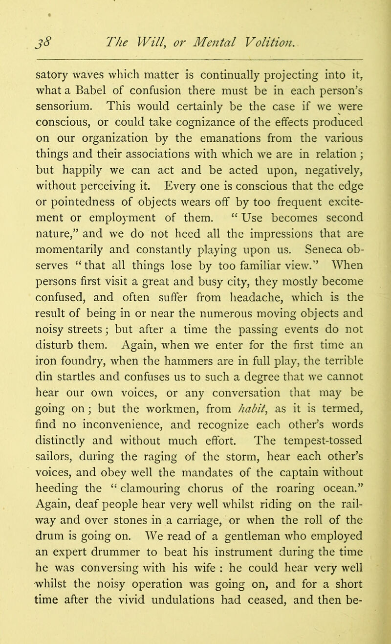 satory waves which matter is continually projecting into it, what a Babel of confusion there must be in each person’s sensorium. This would certainly be the case if we were conscious, or could take cognizance of the effects produced on our organization by the emanations from the various things and their associations with which we are in relation; but happily we can act and be acted upon, negatively, without perceiving it. Every one is conscious that the edge or pointedness of objects wears off by too frequent excite- ment or employment of them. “ Use becomes second nature,” and we do not heed all the impressions that are momentarily and constantly playing upon us. Seneca ob- serves “that all things lose by too familiar view.” When persons first visit a great and busy city, they mostly become confused, and often suffer from headache, which is the result of being in or near the numerous moving objects and noisy streets; but after a time the passing events do not disturb them. Again, when we enter for the first time an iron foundry, when the hammers are in full play, the terrible din startles and confuses us to such a degree that we cannot hear our own voices, or any conversation that may be going on; but the workmen, from habit, as it is termed, find no inconvenience, and recognize each other’s words distinctly and without much effort. The tempest-tossed sailors, during the raging of the storm, hear each other’s voices, and obey well the mandates of the captain without heeding the “ clamouring chorus of the roaring ocean.” Again, deaf people hear very well whilst riding on the rail- way and over stones in a carriage, or when the roll of the drum is going on. We read of a gentleman who employed an expert drummer to beat his instrument during the time he was conversing with his wife : he could hear very well whilst the noisy operation was going on, and for a short time after the vivid undulations had ceased, and then be-