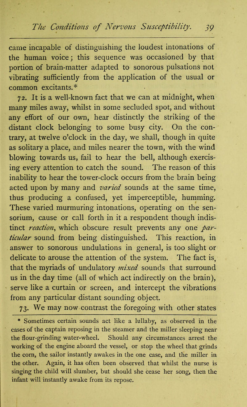 came incapable of distinguishing the loudest intonations of the human voice; this sequence was occasioned by that portion of brain-matter adapted to sonorous pulsations not vibrating sufficiently from the application of the usual or common excitants.* 72. It is a well-known fact that we can at midnight, when many miles away, whilst in some secluded spot, and without any effort of our own, hear distinctly the striking of the distant clock belonging to some busy city. On the con- trary, at twelve o’clock in the day, we shall, though in quite as solitary a place, and miles nearer the town, with the wind blowing towards us, fail to hear the bell, although exercis- ing every attention to catch the sound. The reason of this inability to hear the tower-clock occurs from the brain being acted upon by many and varied sounds at the same time, thus producing a confused, yet imperceptible, humming. These varied murmuring intonations, operating on the sen- sorium, cause or call forth in it a respondent though indis- tinct reaction, which obscure result prevents any one par- ticidar sound from being distinguished. This reaction, in answer to sonorous undulations in general, is too slight or delicate to arouse the attention of the system. The fact is, that the myriads of undulatory mixed sounds that surround us in the day time (all of which act indirectly on the brain), serve like a curtain or screen, and intercept the vibrations from any particular distant sounding object. 73. We may now contrast the foregoing with other states * Sometimes certain sounds act like a lullaby, as observed in the cases of the captain reposing in the steamer and the miller sleeping near the flour-grinding water-wheel. Should any circumstances arrest the working of the engine aboard the vessel, or stop the wheel that grinds the com, the sailor instantly awakes in the one case, and the miller in the other. Again, it has often been observed that whilst the nurse is singing the child will slumber, but should she cease her song, then the infant will instantly awake from its repose.