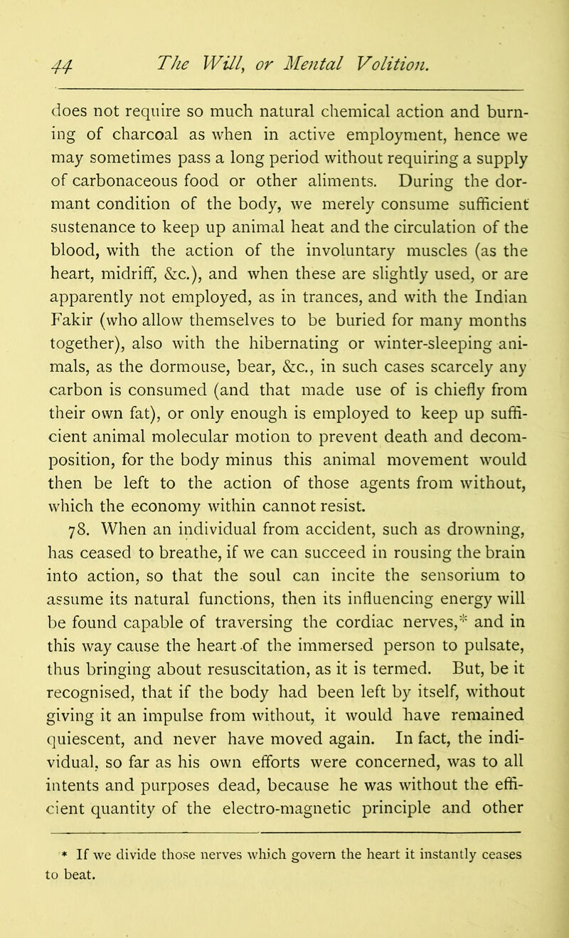 does not require so much natural chemical action and burn- ing of charcoal as when in active employment, hence we may sometimes pass a long period without requiring a supply of carbonaceous food or other aliments. During the dor- mant condition of the body, we merely consume sufficient sustenance to keep up animal heat and the circulation of the blood, with the action of the involuntary muscles (as the heart, midriff, &c.), and when these are slightly used, or are apparently not employed, as in trances, and with the Indian Fakir (who allow themselves to be buried for many months together), also with the hibernating or winter-sleeping ani- mals, as the dormouse, bear, &c., in such cases scarcely any carbon is consumed (and that made use of is chiefly from their own fat), or only enough is employed to keep up suffi- cient animal molecular motion to prevent death and decom- position, for the body minus this animal movement would then be left to the action of those agents from without, which the economy within cannot resist. 78. When an individual from accident, such as drowning, has ceased to breathe, if we can succeed in rousing the brain into action, so that the soul can incite the sensorium to assume its natural functions, then its influencing energy will be found capable of traversing the cordiac nerves,* and in this way cause the heart of the immersed person to pulsate, thus bringing about resuscitation, as it is termed. But, be it recognised, that if the body had been left by itself, without giving it an impulse from without, it would have remained quiescent, and never have moved again. In fact, the indi- vidual, so far as his own efforts were concerned, was to all intents and purposes dead, because he was without the effi- cient quantity of the electro-magnetic principle and other * If we divide those nerves which govern the heart it instantly ceases to beat.