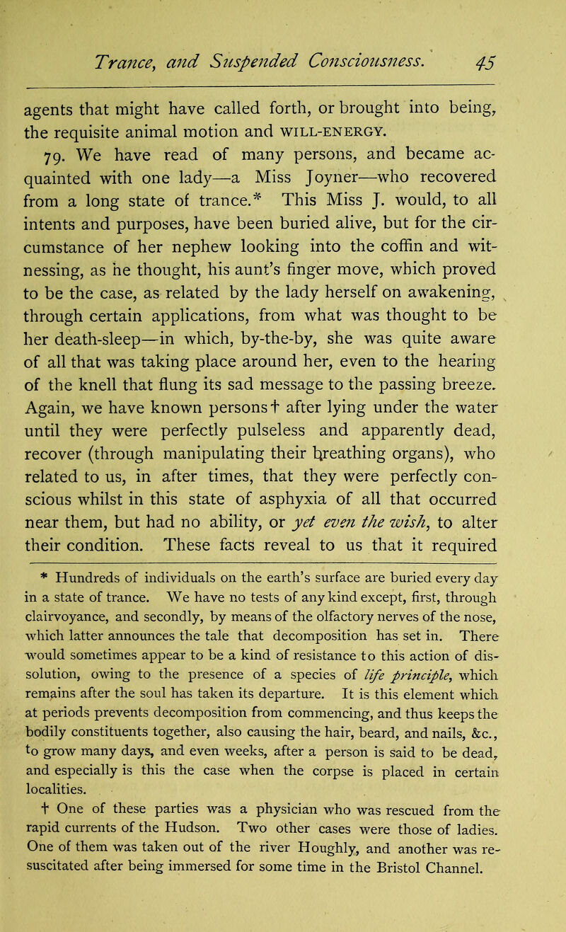 agents that might have called forth, or brought into being, the requisite animal motion and will-energy. 79. We have read of many persons, and became ac- quainted with one lady—a Miss Joyner—who recovered from a long state of trance.* This Miss J. would, to all intents and purposes, have been buried alive, but for the cir- cumstance of her nephew looking into the coffin and wit- nessing, as he thought, his aunt’s finger move, which proved to be the case, as related by the lady herself on awakening, through certain applications, from what was thought to be her death-sleep—in which, by-the-by, she was quite aware of all that was taking place around her, even to the hearing of the knell that flung its sad message to the passing breeze. Again, we have known persons t after lying under the water until they were perfectly pulseless and apparently dead, recover (through manipulating their breathing organs), who related to us, in after times, that they were perfectly con- scious whilst in this state of asphyxia of all that occurred near them, but had no ability, or yet even the wish, to alter their condition. These facts reveal to us that it required * Hundreds of individuals on the earth’s surface are buried every day in a state of trance. We have no tests of any kind except, first, through clairvoyance, and secondly, by means of the olfactory nerves of the nose, which latter announces the tale that decomposition has set in. There would sometimes appear to be a kind of resistance to this action of dis- solution, owing to the presence of a species of life principle, which remains after the soul has taken its departure. It is this element which at periods prevents decomposition from commencing, and thus keeps the bodily constituents together, also causing the hair, beard, and nails, &c., to grow many days, and even weeks, after a person is said to be dead, and especially is this the case when the corpse is placed in certain localities. t One of these parties was a physician who was rescued from the rapid currents of the Hudson. Two other cases were those of ladies. One of them was taken out of the river Houghly, and another was re- suscitated after being immersed for some time in the Bristol Channel.