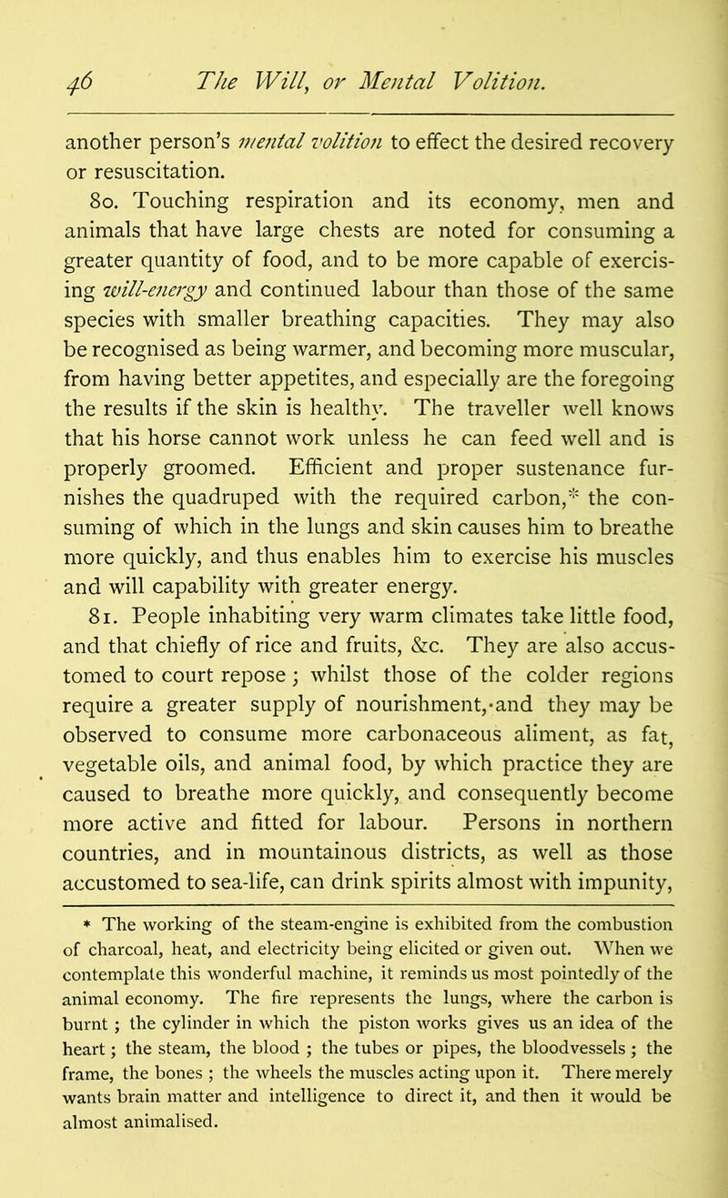 another person’s mejital volition to effect the desired recovery or resuscitation. 80. Touching respiration and its economy, men and animals that have large chests are noted for consuming a greater quantity of food, and to be more capable of exercis- ing will-e7iergy and continued labour than those of the same species with smaller breathing capacities. They may also be recognised as being warmer, and becoming more muscular, from having better appetites, and especially are the foregoing the results if the skin is healthy. The traveller well knows that his horse cannot work unless he can feed well and is properly groomed. Efficient and proper sustenance fur- nishes the quadruped with the required carbon,* the con- suming of which in the lungs and skin causes him to breathe more quickly, and thus enables him to exercise his muscles and will capability with greater energy. 81. People inhabiting very warm climates take little food, and that chiefly of rice and fruits, &c. They are also accus- tomed to court repose; whilst those of the colder regions require a greater supply of nourishment,-and they may be observed to consume more carbonaceous aliment, as fat vegetable oils, and animal food, by which practice they are caused to breathe more quickly, and consequently become more active and fitted for labour. Persons in northern countries, and in mountainous districts, as well as those accustomed to sea-life, can drink spirits almost with impunity, * The working of the steam-engine is exhibited from the combustion of charcoal, heat, and electricity being elicited or given out. When we contemplate this wonderful machine, it reminds us most pointedly of the animal economy. The fire represents the lungs, where the carbon is burnt; the cylinder in which the piston works gives us an idea of the heart; the steam, the blood ; the tubes or pipes, the bloodvessels ; the frame, the bones ; the wheels the muscles acting upon it. There merely wants brain matter and intelligence to direct it, and then it would be almost animalised.