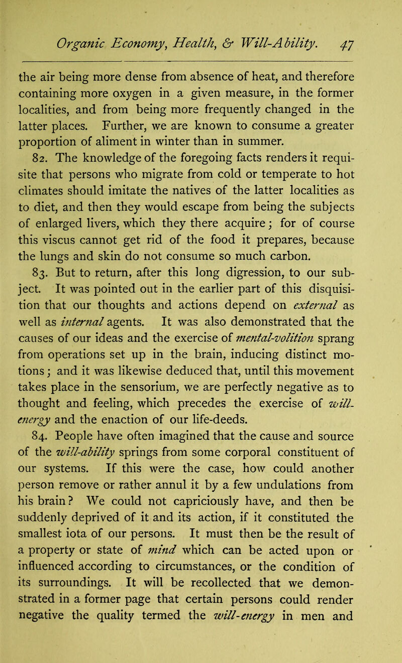 the air being more dense from absence of heat, and therefore containing more oxygen in a given measure, in the former localities, and from being more frequently changed in the latter places. Further, we are known to consume a greater proportion of aliment in winter than in summer. 82. The knowledge of the foregoing facts renders it requi- site that persons who migrate from cold or temperate to hot climates should imitate the natives of the latter localities as to diet, and then they would escape from being the subjects of enlarged livers, which they there acquire; for of course this viscus cannot get rid of the food it prepares, because the lungs and skin do not consume so much carbon. 83. But to return, after this long digression, to our sub- ject. It was pointed out in the earlier part of this disquisi- tion that our thoughts and actions depend on external as well as internal agents. It was also demonstrated that the causes of our ideas and the exercise of mefital-volition sprang from operations set up in the brain, inducing distinct mo- tions ; and it was likewise deduced that, until this movement takes place in the sensorium, we are perfectly negative as to thought and feeling, which precedes the exercise of will- energy and the enaction of our life-deeds. 84. People have often imagined that the cause and source of the will-ability springs from some corporal constituent of our systems. If this were the case, how could another person remove or rather annul it by a few undulations from his brain? We could not capriciously have, and then be suddenly deprived of it and its action, if it constituted the smallest iota of our persons. It must then be the result of a property or state of mind which can be acted upon or influenced according to circumstances, or the condition of its surroundings. It will be recollected that we demon- strated in a former page that certain persons could render negative the quality termed the will-energy in men and