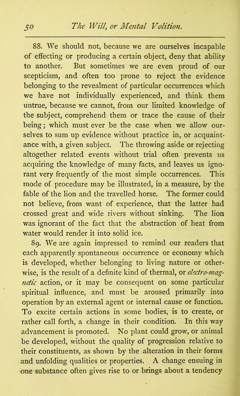 88. We should not, because we are ourselves incapable of effecting or producing a certain object, deny that ability to another. But sometimes we are even proud of our scepticism, and often too prone to reject the evidence belonging to the revealment of particular occurrences which we have not individually experienced, and think them untrue, because we cannot, from our limited knowledge of the subject, comprehend them or trace the cause of their being; which must ever be the case when we allow our- selves to sum up evidence without practice in, or acquaint- ance with, a given subject. The throwing aside or rejecting altogether related events without trial often prevents us acquiring the knowledge of many facts, and leaves us igno- rant very frequently of the most simple occurrences. This mode of procedure may be illustrated, in a measure, by the fable of the lion and the travelled horse. The former could not believe, from want of experience, that the latter had crossed great and wide rivers without sinking. The lion was ignorant of the fact that the abstraction of heat from water would render it into solid ice. 89. We are again impressed to remind our readers that each apparently spontaneous occurrence or economy which is developed, whether belonging to living nature or other- wise, is the result of a definite kind of thermal, or electro-mag- netic action, or it may be consequent on some particular spiritual influence, and must be aroused primarily into operation by an external agent or internal cause or function. To excite certain actions in some bodies, is to create, or rather call forth, a change in their condition. In this way advancement is promoted. No plant could grow, or animal be developed, without the quality of progression relative to their constituents, as shown by the alteration in their forms and unfolding qualities or properties. A change ensuing in one substance often gives rise to or brings about a tendency