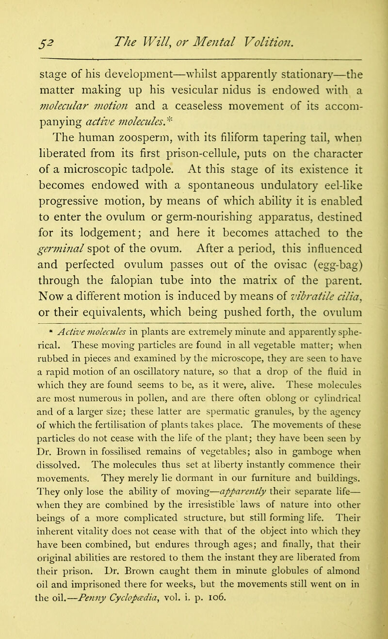 stage of his development—whilst apparently stationary—the matter making up his vesicular nidus is endowed with a molecular motion and a ceaseless movement of its accom- panying active molecules* The human zoosperm, with its filiform tapering tail, when liberated from its first prison-cellule, puts on the character of a microscopic tadpole. At this stage of its existence it becomes endowed with a spontaneous undulatory eel-like progressive motion, by means of which ability it is enabled to enter the ovulum or germ-nourishing apparatus, destined for its lodgement; and here it becomes attached to the germinal spot of the ovum. After a period, this influenced and perfected ovulum passes out of the ovisac (egg-bag) through the falopian tube into the matrix of the parent. Now a different motion is induced by means of vibratile cilia, or their equivalents, which being pushed forth, the ovulum * Active molecules in plants are extremely minute and apparently sphe- rical. These moving particles are found in all vegetable matter; when rubbed in pieces and examined by the microscope, they are seen to have a rapid motion of an oscillatory nature, so that a drop of the fluid in which they are found seems to be, as it were, alive. These molecules are most numerous in pollen, and are there often oblong or cylindrical and of a larger size; these latter are spermatic granules, by the agency of which the fertilisation of plants takes place. The movements of these particles do not cease with the life of the plant; they have been seen by Dr. Brown in fossilised remains of vegetables; also in gamboge when dissolved. The molecules thus set at liberty instantly commence their movements. They mei'ely lie dormant in our furniture and buildings. They only lose the ability of moving—apparently their separate life— when they are combined by the irresistible laws of nature into other beings of a more complicated structure, but still forming life. Their inherent vitality does not cease with that of the object into which they have been combined, but endures through ages; and finally, that their original abilities are restored to them the instant they are liberated from their prison. Dr. Brown caught them in minute globules of almond oil and imprisoned there for weeks, but the movements still went on in the oil.—Penny Cyclopaedia, vol. i. p. 106.