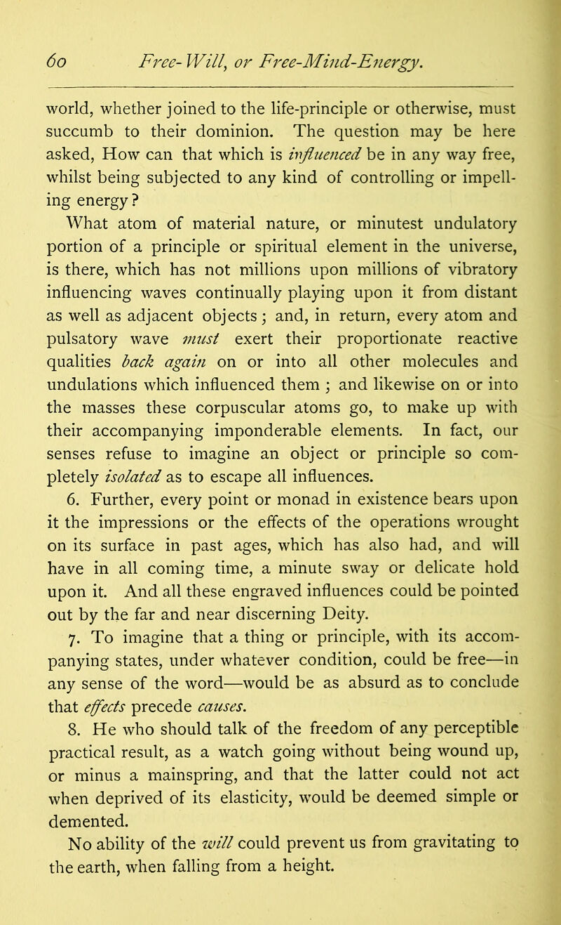 world, whether joined to the life-principle or otherwise, must succumb to their dominion. The question may be here asked, How can that which is influenced be in any way free, whilst being subjected to any kind of controlling or impell- ing energy ? What atom of material nature, or minutest undulatory portion of a principle or spiritual element in the universe, is there, which has not millions upon millions of vibratory influencing waves continually playing upon it from distant as well as adjacent objects; and, in return, every atom and pulsatory wave must exert their proportionate reactive qualities back again on or into all other molecules and undulations which influenced them ; and likewise on or into the masses these corpuscular atoms go, to make up with their accompanying imponderable elements. In fact, our senses refuse to imagine an object or principle so com- pletely isolated as to escape all influences. 6. Further, every point or monad in existence bears upon it the impressions or the effects of the operations wrought on its surface in past ages, which has also had, and will have in all coming time, a minute sway or delicate hold upon it. And all these engraved influences could be pointed out by the far and near discerning Deity. 7. To imagine that a thing or principle, with its accom- panying states, under whatever condition, could be free—in any sense of the word—would be as absurd as to conclude that effects precede causes. 8. He who should talk of the freedom of any perceptible practical result, as a watch going without being wound up, or minus a mainspring, and that the latter could not act when deprived of its elasticity, would be deemed simple or demented. No ability of the will could prevent us from gravitating to the earth, when falling from a height.