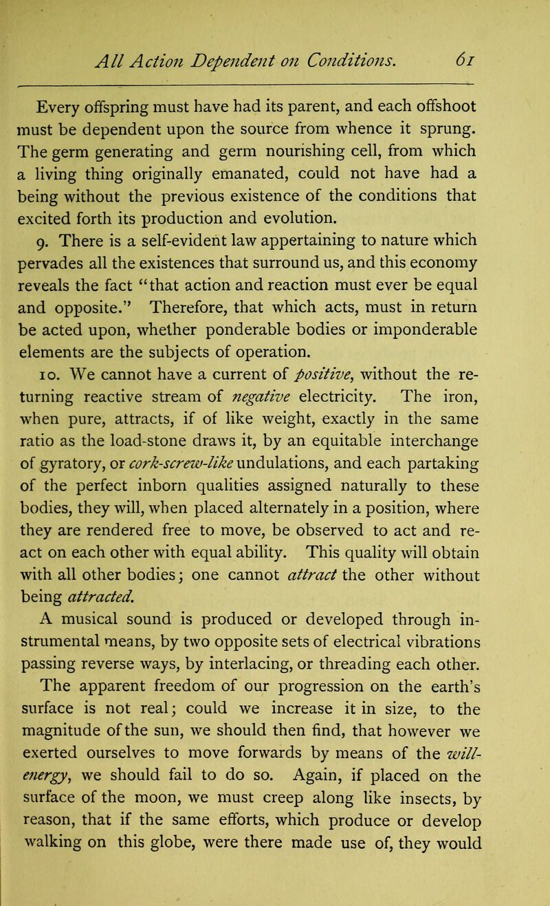 Every offspring must have had its parent, and each offshoot must be dependent upon the source from whence it sprung. The germ generating and germ nourishing cell, from which a living thing originally emanated, could not have had a being without the previous existence of the conditions that excited forth its production and evolution. 9. There is a self-evident law appertaining to nature which pervades all the existences that surround us, and this economy reveals the fact “that action and reaction must ever be equal and opposite.” Therefore, that which acts, must in return be acted upon, whether ponderable bodies or imponderable elements are the subjects of operation. 10. We cannot have a current of positive, without the re- turning reactive stream of negative electricity. The iron, when pure, attracts, if of like weight, exactly in the same ratio as the load-stone draws it, by an equitable interchange of gyratory, or cork-screw-like undulations, and each partaking of the perfect inborn qualities assigned naturally to these bodies, they will, when placed alternately in a position, where they are rendered free to move, be observed to act and re- act on each other with equal ability. This quality will obtain with all other bodies; one cannot attract the other without being attracted. A musical sound is produced or developed through in- strumental means, by two opposite sets of electrical vibrations passing reverse ways, by interlacing, or threading each other. The apparent freedom of our progression on the earth’s surface is not real; could we increase it in size, to the magnitude of the sun, we should then find, that however we exerted ourselves to move forwards by means of the will- energy, we should fail to do so. Again, if placed on the surface of the moon, we must creep along like insects, by reason, that if the same efforts, which produce or develop walking on this globe, were there made use of, they would