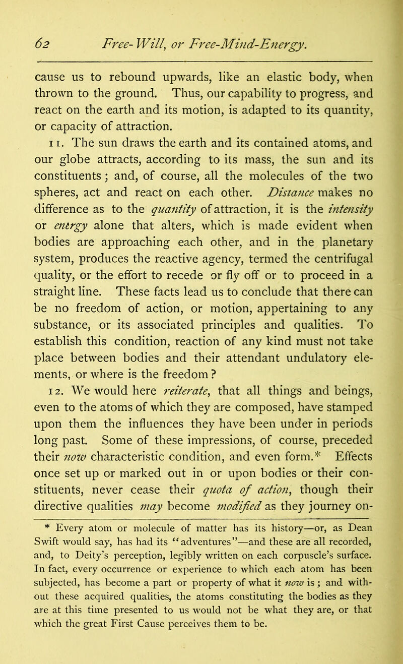cause us to rebound upwards, like an elastic body, when thrown to the ground. Thus, our capability to progress, and react on the earth and its motion, is adapted to its quantity, or capacity of attraction. 11. The sun draws the earth and its contained atoms, and our globe attracts, according to its mass, the sun and its constituents; and, of course, all the molecules of the two spheres, act and react on each other. Distance makes no difference as to the quantity of attraction, it is the intensity or energy alone that alters, which is made evident when bodies are approaching each other, and in the planetary system, produces the reactive agency, termed the centrifugal quality, or the effort to recede or fly off or to proceed in a straight line. These facts lead us to conclude that there can be no freedom of action, or motion, appertaining to any substance, or its associated principles and qualities. To establish this condition, reaction of any kind must not take place between bodies and their attendant undulatory ele- ments, or where is the freedom ? 12. We would here reiterate, that all things and beings, even to the atoms of which they are composed, have stamped upon them the influences they have been under in periods long past. Some of these impressions, of course, preceded their now characteristic condition, and even form.* Effects once set up or marked out in or upon bodies or their con- stituents, never cease their quota of action, though their directive qualities may become modified as they journey on- * Every atom or molecule of matter has its history—or, as Dean Swift would say, has had its “adventures”—and these are all recorded, and, to Deity’s perception, legibly written on each corpuscle’s surface. In fact, every occurrence or experience to which each atom has been subjected, has become a part or property of what it now is ; and with- out these acquired qualities, the atoms constituting the bodies as they are at this time presented to us would not be what they are, or that which the great First Cause perceives them to be.
