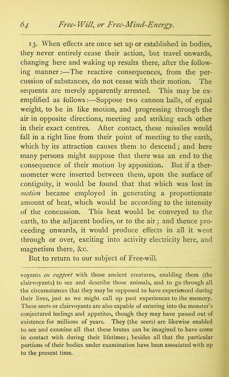 13. When effects are once set up or established in bodies, they never entirely cease their action, but travel onwards, changing here and waking up results there, after the follow- ing manner:—The reactive consequences, from the per- cussion of substances, do not cease with their motion. The sequents are merely apparently arrested. This may be ex- emplified as follows :—Suppose two cannon balls, of equal weight, to be in like motion, and progressing through the air in opposite directions, meeting and striking each other in their exact centres. After contact, these missiles would fall in a right line from their point of meeting to the earth, which by its attraction causes them to descend; and here many persons might suppose that there was an end to the consequence of their motion by apposition. But if a ther- mometer were inserted between them, upon the surface of contiguity, it would be found that that which was lost in motion became employed in generating a proportionate amount of heat, which would be according to the intensity of the concussion. This heat would be conveyed to the earth, to the adjacent bodies, or to the air; and thence pro- ceeding onwards, it would produce effects in all it went through or over, exciting into activity electricity here, and magnetism there, &c. But to return to our subject of Free-will. voyants en rapport with those ancient creatures, enabling them (the clairvoyants) to see and describe those animals, and to go through all the circumstances that they may be supposed to have experienced during their lives, just as we might call up past experiences to the memory. These seers or clairvoyants are also capable of entering into the monster’s conjectured feelings and appetites, though they may have passed out of existence for millions of years. They (the seers) are likewise enabled to see and examine all that these brutes can be imagined to have come in contact with during their lifetimes; besides all that the particular portions of their bodies under examination have been associated with up to the present time.