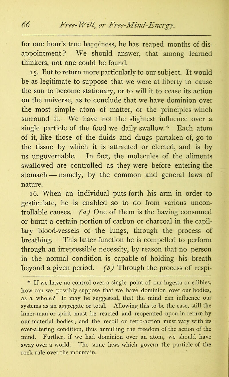 for one hour’s true happiness, he has reaped months of dis- appointment ? We should answer, that among learned thinkers, not one could be found. 15. But to return more particularly to our subject. It would be as legitimate to suppose that we were at liberty to cause the sun to become stationary, or to will it to cease its action on the universe, as to conclude that we have dominion over the most simple atom of matter, or the principles which surround it. We have not the slightest influence over a single particle of the food we daily swallow.* Each atom of it, like those of the fluids and drugs partaken of, go to the tissue by which it is attracted or elected, and is by us ungovernable. In fact, the molecules of the aliments swallowed are controlled as they were before entering the stomach — namely, by the common and general laws of nature. 16. When an individual puts forth his arm in order to gesticulate, he is enabled so to do from various uncon- trollable causes, (a) One of them is the having consumed or burnt a certain portion of carbon or charcoal in the capil- lary blood-vessels of the lungs, through the process of breathing. This latter function he is compelled to perform through an irrepressible necessity, by reason that no person in the normal condition is capable of holding his breath beyond a given period, (b) Through the process of respi- * If we have no control over a single point of our ingesta or edibles, how can we possibly suppose that we have dominion over our bodies, as a whole? It may be suggested, that the mind can influence our systems as an aggregate or total. Allowing this to be the case, still the inner-man or spirit must be reacted and reoperated upon in return by our material bodies; and the recoil or retro-action must vary with its ever-altering condition, thus annulling the freedom of the action of the mind. Further, if we had dominion over an atom, we should have sway over a world. The same laws which govern the particle of the rock rule over the mountain.