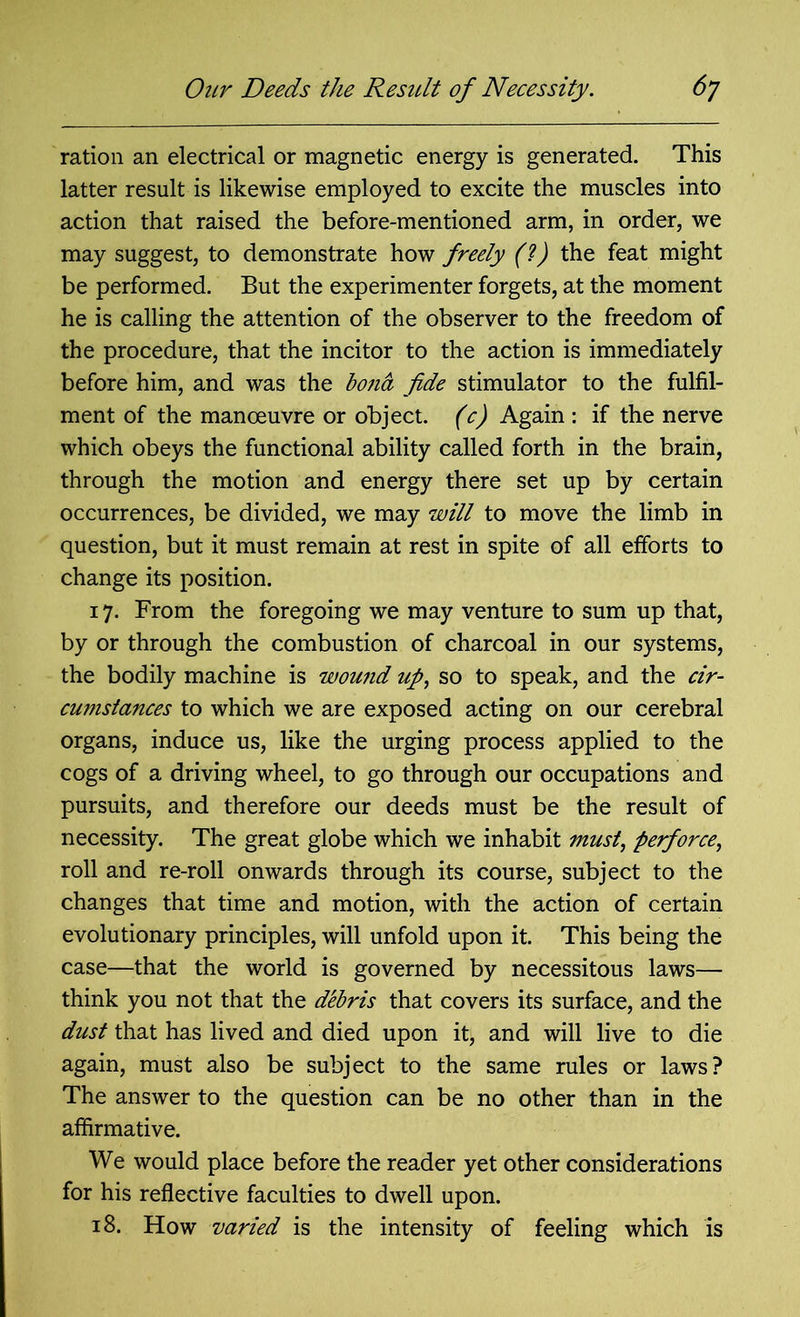 ration an electrical or magnetic energy is generated. This latter result is likewise employed to excite the muscles into action that raised the before-mentioned arm, in order, we may suggest, to demonstrate how freely (?) the feat might be performed. But the experimenter forgets, at the moment he is calling the attention of the observer to the freedom of the procedure, that the incitor to the action is immediately before him, and was the bona fide stimulator to the fulfil- ment of the manoeuvre or object, (c) Again : if the nerve which obeys the functional ability called forth in the brain, through the motion and energy there set up by certain occurrences, be divided, we may will to move the limb in question, but it must remain at rest in spite of all efforts to change its position. 17. From the foregoing we may venture to sum up that, by or through the combustion of charcoal in our systems, the bodily machine is wound up, so to speak, and the cir- cumstances to which we are exposed acting on our cerebral organs, induce us, like the urging process applied to the cogs of a driving wheel, to go through our occupations and pursuits, and therefore our deeds must be the result of necessity. The great globe which we inhabit must, perforce, roll and re-roll onwards through its course, subject to the changes that time and motion, with the action of certain evolutionary principles, will unfold upon it. This being the case—that the world is governed by necessitous laws— think you not that the debris that covers its surface, and the dust that has lived and died upon it, and will live to die again, must also be subject to the same rules or laws? The answer to the question can be no other than in the affirmative. We would place before the reader yet other considerations for his reflective faculties to dwell upon. 18. How varied is the intensity of feeling which is