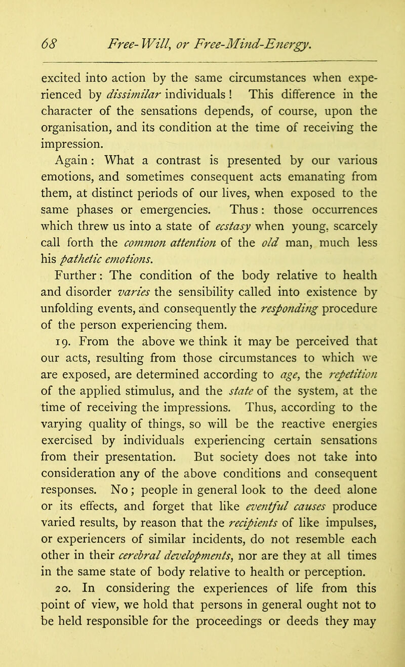 excited into action by the same circumstances when expe- rienced by dissimilar individuals ! This difference in the character of the sensations depends, of course, upon the organisation, and its condition at the time of receiving the impression. Again: What a contrast is presented by our various emotions, and sometimes consequent acts emanating from them, at distinct periods of our lives, when exposed to the same phases or emergencies. Thus: those occurrences which threw us into a state of ecstasy when young, scarcely call forth the common attentio?i of the old man, much less his pathetic emotions. Further: The condition of the body relative to health and disorder varies the sensibility called into existence by unfolding events, and consequently the responding procedure of the person experiencing them. 19. From the above we think it maybe perceived that our acts, resulting from those circumstances to which wre are exposed, are determined according to age, the repetition of the applied stimulus, and the state of the system, at the time of receiving the impressions. Thus, according to the varying quality of things, so will be the reactive energies exercised by individuals experiencing certain sensations from their presentation. But society does not take into consideration any of the above conditions and consequent responses. No; people in general look to the deed alone or its effects, and forget that like eventful causes produce varied results, by reason that the recipients of like impulses, or experiencers of similar incidents, do not resemble each other in their cerebral developments, nor are they at all times in the same state of body relative to health or perception. 20. In considering the experiences of life from this point of view, we hold that persons in general ought not to be held responsible for the proceedings or deeds they may