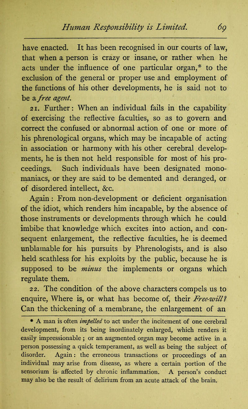Human Responsibility is Limited. 6p have enacted. It has been recognised in our courts of law, that when a person is crazy or insane, or rather when he acts under the influence of one particular organ,* to the exclusion of the general or proper use and employment of the functions of his other developments, he is said not to be a free agent. 21. Further: When an individual fails in the capability of exercising the reflective faculties, so as to govern and correct the confused or abnormal action of one or more of his phrenological organs, which may be incapable of acting in association or harmony with his other cerebral develop- ments, he is then not held responsible for most of his pro- ceedings. Such individuals have been designated mono- maniacs, or they are said to be demented and deranged, or of disordered intellect, &c. Again: From non-development or deficient organisation of the idiot, which renders him incapable, by the absence of those instruments or developments through which he could imbibe that knowledge which excites into action, and con- sequent enlargement, the reflective faculties, he is deemed unblamable for his pursuits by Phrenologists, and is also held scathless for his exploits by the public, because he is supposed to be minus the implements or organs which regulate them. 22. The condition of the above characters compels us to enquire, Where is, or what has become of, their Free-willl Can the thickening of a membrane, the enlargement of an * A man is often impelled to act under the incitement of one cerebral development, from its being inordinately enlarged, which renders it easily impressionable ; or an augmented organ may become active in a person possessing a quick temperament, as well as being the subject of disorder. Again: the erroneous transactions or proceedings of an individual may arise from disease, as where a certain portion of the sensorium is affected by chronic inflammation. A person’s conduct may also be the result of delirium from an acute attack of the brain.
