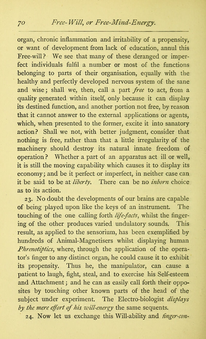 organ, chronic inflammation and irritability of a propensity, or want of development from lack of education, annul this Free-will ? We see that many of these deranged or imper- fect individuals fulfil a number or most of the functions belonging to parts of their organisation, equally with the healthy and perfectly developed nervous system of the sane and wise; shall we, then, call a part free to act, from a quality generated within itself, only because it can display its destined function, and another portion not free, by reason that it cannot answer to the external applications or agents, which, when presented to the former, excite it into sanatory action? Shall we not, with better judgment, consider that nothing is free, rather than that a little irregularity of the machinery should destroy its natural innate freedom of operation ? Whether a part of an apparatus act ill or well, it is still the moving capability which causes it to display its economy; and be it perfect or imperfect, in neither case can it be said to be at liberty. There can be no inborn choice as to its action. 23. No doubt the developments of our brains are capable of being played upon like the keys of an instrument. The touching of the one calling forth life-facts, whilst the finger- ing of the other produces varied undulatory sounds. This result, as applied to the sensorium, has been exemplified by hundreds of Animal-Magnetisers whilst displaying human Phrenotiptics, where, through the application of the opera- tor’s finger to any distinct organ-, he could cause it to exhibit its propensity. Thus he, the manipulator, can cause a patient to laugh, fight, steal, and to exercise his Self-esteem and Attachment; and he can as easily call forth their oppo- sites by touching other known parts of the head of the subject under experiment. The Electro-biologist displays by the mere effort of his will-e?iergy the same sequents. 24. Now let us exchange this Will-ability and Unger-con-