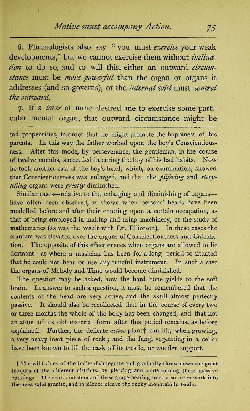 6. Phrenologists also say “ you must exercise your weak developments,5’ but we cannot exercise them without inclina- tion to do so, and to will this, either an outward circum- stance must be more powerful than the organ or organs it addresses (and so governs), or the internal will must control the outward. 7. If a lover of mine desired me to exercise some parti- cular mental organ, that outward circumstance might be sad propensities, in order that he might promote the happiness of his parents. In this way the father worked upon the boy’s Conscientious- ness. After this mode, by perseverance, the gentleman, in the course of twelve months, succeeded in curing the boy of his bad habits. Now he took another cast of the boy’s head, which, on examination, showed that Conscientiousness was enlarged, and that the pilfering and story- telling organs were greatly diminished. Similar cases—relative to the enlarging and diminishing of organs— have often been observed, as shown when persons’ heads have been modelled before and after their entering upon a certain occupation, as that of being employed in making and using machinery, or the study of mathematics (as was the result with Dr. Elliotson). In these cases the cranium was elevated over the organs of Conscientiousness and Calcula- tion. The opposite of this effect ensues when organs are allowed to lie dormant—as where a musician has been for a long period so situated that he could not hear or use any tuneful instrument. In such a case the organs of Melody and Time would become diminished. The question may be asked, how the hard bone yields to the soft brain. In answer to such a question, it must be remembered that the contents of the head are very active, and the skull almost perfectly passive. It should also be recollected that in the course of every two or three months the whole of the body has been changed, and that not an atom of its old material form after this period remains, as before explained. Further, the delicate active plant f can lift, when growing, a very heavy inert piece of rock ; and the fungi vegetating in a cellar have been known to lift the cask off its trestle, or wooden support. t The wild vines of the Indies disintegrate and gradually throw down the great temples of the different districts, by piercing and undermining these massive buildings. The roots and stems of these grape-bearing trees also often work into the most solid granite, and in silence cleave the rocky mountain in twain.