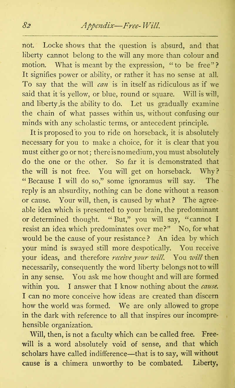 not. Locke shows that the question is absurd, and that liberty cannot belong to the will any more than colour and motion. What is meant by the expression, “ to be free ” ? It signifies power or ability, or rather it has no sense at all. To say that the will ca?i is in itself as ridiculous as if we said that it is yellow, or blue, round or square. Will is will, and liberty .is the ability to do. Let us gradually examine the chain of what passes within us, without confusing our minds with any scholastic terms, or antecedent principle. It is proposed to you to ride on horseback, it is absolutely necessary for you to make a choice, for it is clear that you must either go or not; there is no medium, you must absolutely do the one or the other. So far it is demonstrated that the will is not free. You will get on horseback. Why? “ Because I will do so,” some ignoramus will say. The reply is an absurdity, nothing can be done without a reason or cause. Your will, then, is caused by what? The agree- able idea which is presented to your brain, the predominant or determined thought. “But,” you will say, “cannot I resist an idea which predominates over me?” No, for what would be the cause of your resistance ? An idea by which your mind is swayed still more despotically. You receive your ideas, and therefore ?'eceive your will. You will then necessarily, consequently the word liberty belongs not to will in any sense. You ask me how thought and will are formed within you. I answer that I know nothing about the cause. I can no more conceive how ideas are created than discern how the world was formed. We are only allowed to grope in the dark with reference to all that inspires our incompre- hensible organization. Will, then, is not a faculty which can be called free. Free- will is a word absolutely void of sense, and that which scholars have called indifference—that is to say, will without cause is a chimera unworthy to be combated. Liberty,