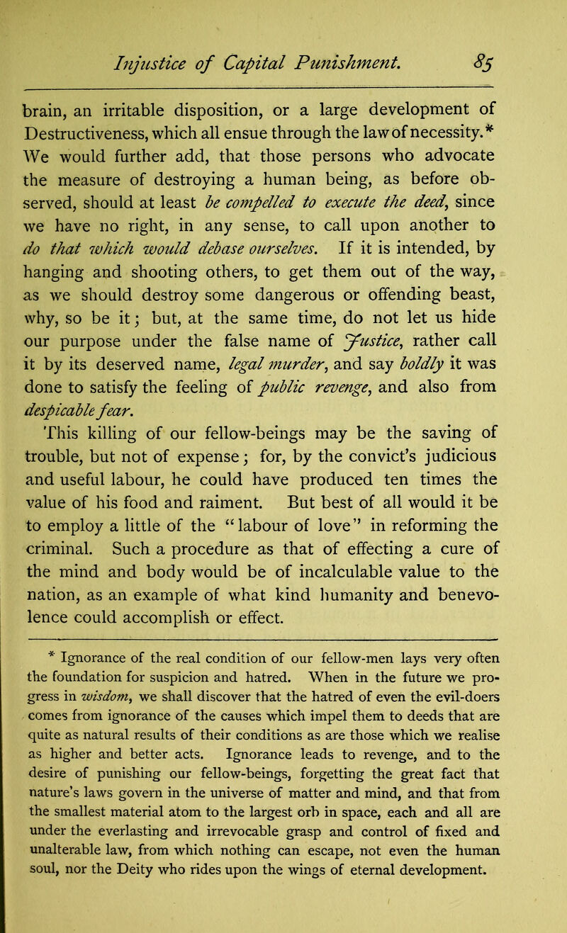 brain, an irritable disposition, or a large development of Destructiveness, which all ensue through the law of necessity. * We would further add, that those persons who advocate the measure of destroying a human being, as before ob- served, should at least be compelled to execute the deed, since we have no right, in any sense, to call upon another to do that which would debase ourselves. If it is intended, by hanging and shooting others, to get them out of the way, as we should destroy some dangerous or offending beast, why, so be it; but, at the same time, do not let us hide our purpose under the false name of Justice, rather call it by its deserved name, legal murder, and say boldly it was done to satisfy the feeling of public revenge, and also from despicable fear. This killing of our fellow-beings may be the saving of trouble, but not of expense; for, by the convict’s judicious and useful labour, he could have produced ten times the value of his food and raiment. But best of all would it be to employ a little of the “labour of love” in reforming the criminal. Such a procedure as that of effecting a cure of the mind and body would be of incalculable value to the nation, as an example of what kind humanity and benevo- lence could accomplish or effect. * Ignorance of the real condition of our fellow-men lays very often the foundation for suspicion and hatred. When in the future we pro- gress in wisdom, we shall discover that the hatred of even the evil-doers comes from ignorance of the causes which impel them to deeds that are quite as natural results of their conditions as are those which we realise as higher and better acts. Ignorance leads to revenge, and to the desire of punishing our fellow-beings, forgetting the great fact that nature’s laws govern in the universe of matter and mind, and that from the smallest material atom to the largest orb in space, each and all are under the everlasting and irrevocable grasp and control of fixed and unalterable law, from which nothing can escape, not even the human soul, nor the Deity who rides upon the wings of eternal development.