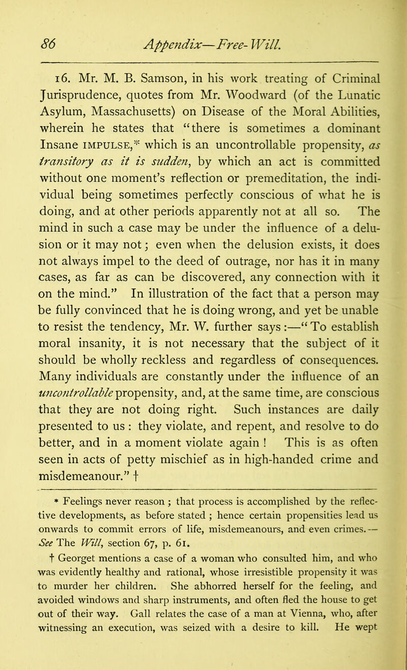 16. Mr. M. B. Samson, in his work treating of Criminal Jurisprudence, quotes from Mr. Woodward (of the Lunatic Asylum, Massachusetts) on Disease of the Moral Abilities, wherein he states that “there is sometimes a dominant Insane impulse,* which is an uncontrollable propensity, as transitory as it is sudden, by which an act is committed without one moment’s reflection or premeditation, the indi- vidual being sometimes perfectly conscious of what he is doing, and at other periods apparently not at all so. The mind in such a case may be under the influence of a delu- sion or it may not; even when the delusion exists, it does not always impel to the deed of outrage, nor has it in many cases, as far as can be discovered, any connection with it on the mind.” In illustration of the fact that a person may be fully convinced that he is doing wrong, and yet be unable to resist the tendency, Mr. W. further says:—“To establish moral insanity, it is not necessary that the subject of it should be wholly reckless and regardless of consequences. Many individuals are constantly under the influence of an uncontrollable propensity, and, at the same time, are conscious that they are not doing right. Such instances are daily presented to us : they violate, and repent, and resolve to do better, and in a moment violate again ! This is as often seen in acts of petty mischief as in high-handed crime and misdemeanour.” f * Feelings never reason ; that process is accomplished by the reflec- tive developments, as before stated ; hence certain propensities lead us onwards to commit errors of life, misdemeanours, and even crimes.— See The Will, section 67, p. 61. f Georget mentions a case of a woman who consulted him, and who was evidently healthy and rational, whose irresistible propensity it was to murder her children. She abhorred herself for the feeling, and avoided windows and sharp instruments, and often fled the house to get out of their way. Gall relates the case of a man at Vienna, who, after witnessing an execution, was seized with a desire to kill. He wept