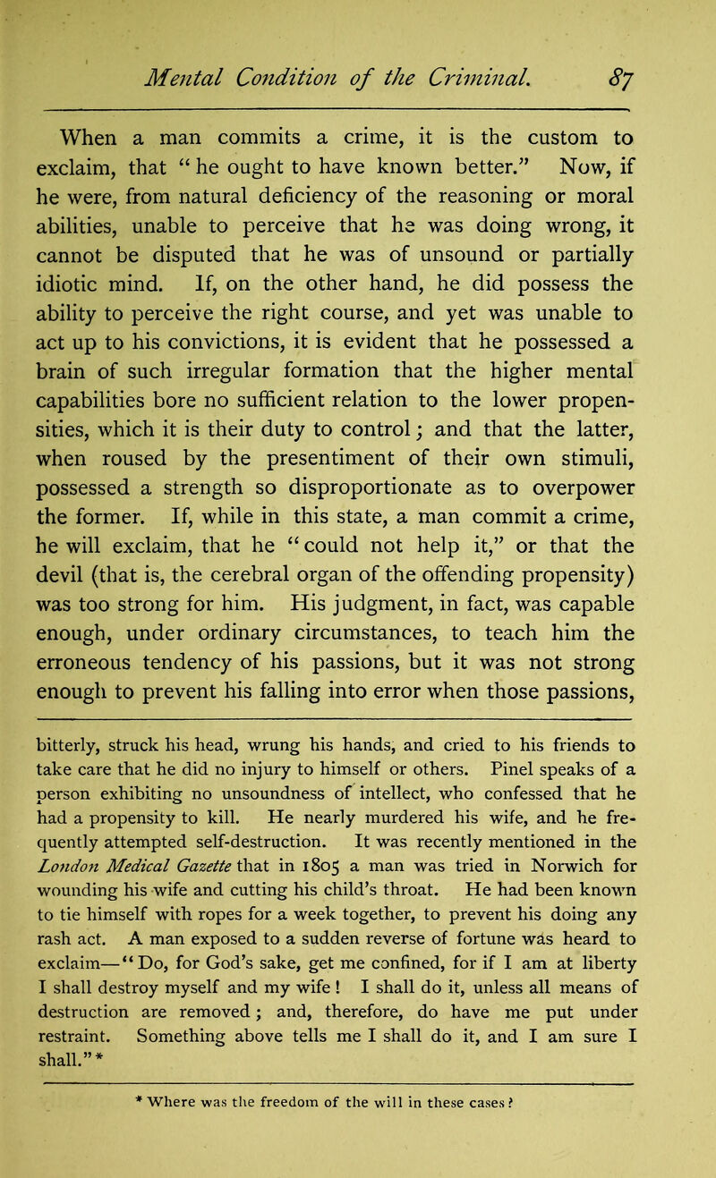 When a man commits a crime, it is the custom to exclaim, that “ he ought to have known better.” Now, if he were, from natural deficiency of the reasoning or moral abilities, unable to perceive that he was doing wrong, it cannot be disputed that he was of unsound or partially idiotic mind. If, on the other hand, he did possess the ability to perceive the right course, and yet was unable to act up to his convictions, it is evident that he possessed a brain of such irregular formation that the higher mental capabilities bore no sufficient relation to the lower propen- sities, which it is their duty to control; and that the latter, when roused by the presentiment of their own stimuli, possessed a strength so disproportionate as to overpower the former. If, while in this state, a man commit a crime, he will exclaim, that he “ could not help it,” or that the devil (that is, the cerebral organ of the offending propensity) was too strong for him. His judgment, in fact, was capable enough, under ordinary circumstances, to teach him the erroneous tendency of his passions, but it was not strong enough to prevent his falling into error when those passions, bitterly, struck his head, wrung his hands, and cried to his friends to take care that he did no injury to himself or others. Pinel speaks of a person exhibiting no unsoundness of intellect, who confessed that he had a propensity to kill. He nearly murdered his wife, and he fre- quently attempted self-destruction. It was recently mentioned in the London Medical Gazette that in 1805 a man was tried in Norwich for wounding his wife and cutting his child’s throat. He had been known to tie himself with ropes for a week together, to prevent his doing any rash act. A man exposed to a sudden reverse of fortune wds heard to exclaim—“Do, for God’s sake, get me confined, for if I am at liberty I shall destroy myself and my wife 1 I shall do it, unless all means of destruction are removed; and, therefore, do have me put under restraint. Something above tells me I shall do it, and I am sure I shall.”* * Where was the freedom of the will in these cases?