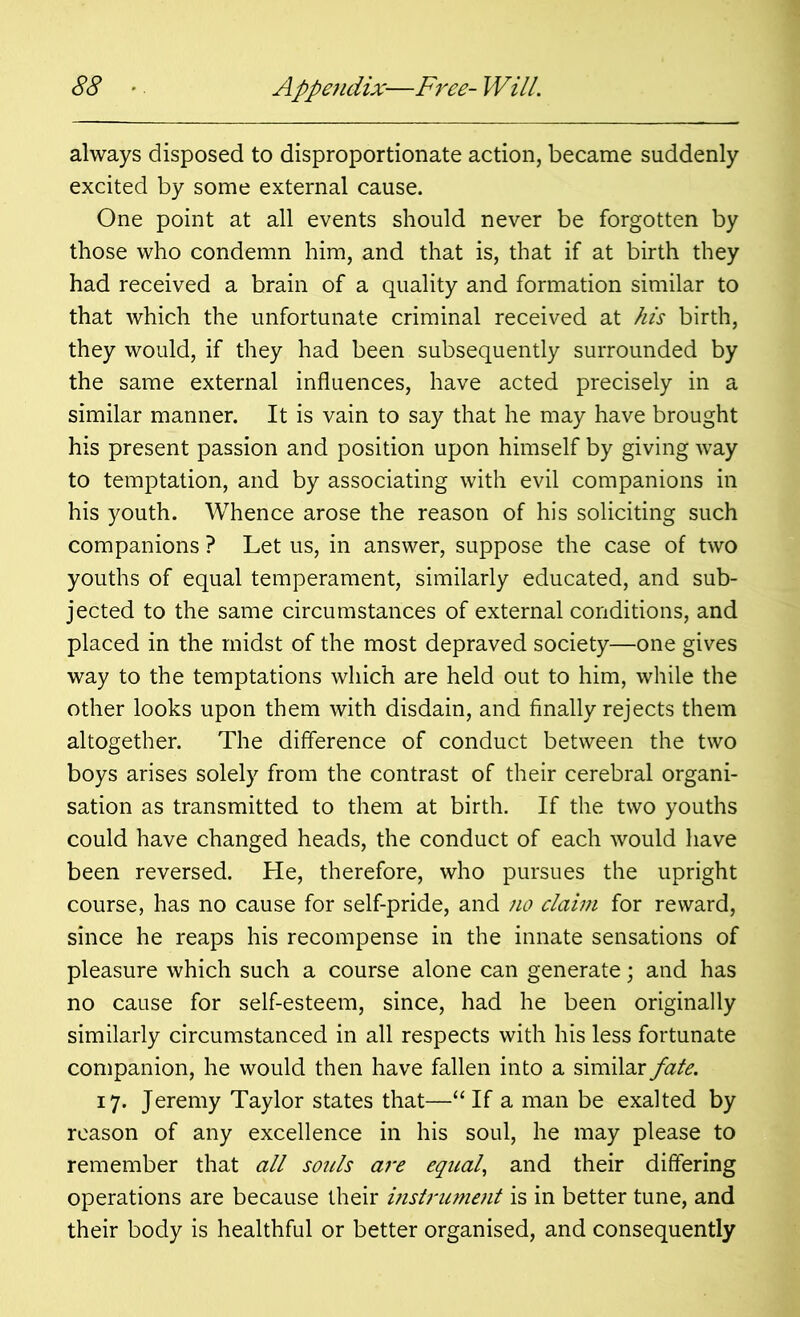 always disposed to disproportionate action, became suddenly excited by some external cause. One point at all events should never be forgotten by those who condemn him, and that is, that if at birth they had received a brain of a quality and formation similar to that which the unfortunate criminal received at his birth, they would, if they had been subsequently surrounded by the same external influences, have acted precisely in a similar manner. It is vain to say that he may have brought his present passion and position upon himself by giving way to temptation, and by associating with evil companions in his youth. Whence arose the reason of his soliciting such companions ? Let us, in answer, suppose the case of two youths of equal temperament, similarly educated, and sub- jected to the same circumstances of external conditions, and placed in the midst of the most depraved society—one gives way to the temptations which are held out to him, while the other looks upon them with disdain, and finally rejects them altogether. The difference of conduct between the two boys arises solely from the contrast of their cerebral organi- sation as transmitted to them at birth. If the two youths could have changed heads, the conduct of each would have been reversed. He, therefore, who pursues the upright course, has no cause for self-pride, and no claim for reward, since he reaps his recompense in the innate sensations of pleasure which such a course alone can generate; and has no cause for self-esteem, since, had he been originally similarly circumstanced in all respects with his less fortunate companion, he would then have fallen into a similar fate. 17. Jeremy Taylor states that—“ If a man be exalted by reason of any excellence in his soul, he may please to remember that all souls are equal, and their differing operations are because their instrument is in better tune, and their body is healthful or better organised, and consequently