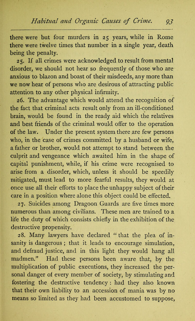 Habitual and Organic Causes of Crime. pj there were but four murders in 25 years, while in Rome there were twelve times that number in a single year, death being the penalty. 25. If all crimes were acknowledged to result from mental disorder, we should not hear so frequently of those who are anxious to blazon and boast of their misdeeds, any more than we now hear of persons who are desirous of attracting public attention to any other physical infirmity. 26. The advantage which would attend the recognition of the fact that criminal acts result only from an ill-conditioned brain, would be found in the ready aid which the relatives and best friends of the criminal would offer to the operation of the law. Under the present system there are few persons who, in the case of crimes committed by a husband or wife, a father or brother, would not attempt to stand between the culprit and vengeance which awaited him in the shape of capital punishment, while, if his crime were recognised to arise from a disorder, which, unless it should be speedily mitigated, must lead to more fearful results, they would at once use all their efforts to place the unhappy subject of their care in a position where alone this object could be effected. 27. Suicides among Dragoon Guards are five times more numerous than among civilians. These men are trained to a life the duty of which consists chiefly in the exhibition of the destructive propensity. 28. Many lawyers have declared “ that the plea of in- sanity is dangerous ; that it leads to encourage simulation, and defraud justice, and in this light they would hang all madmen.” Had these persons been aware that, by the multiplication of public executions, they increased the per- sonal danger of every member of society, by stimulating and fostering the destructive tendency : had they also known that their own liability to an accession of mania was by no means so limited as they had been accustomed to suppose,