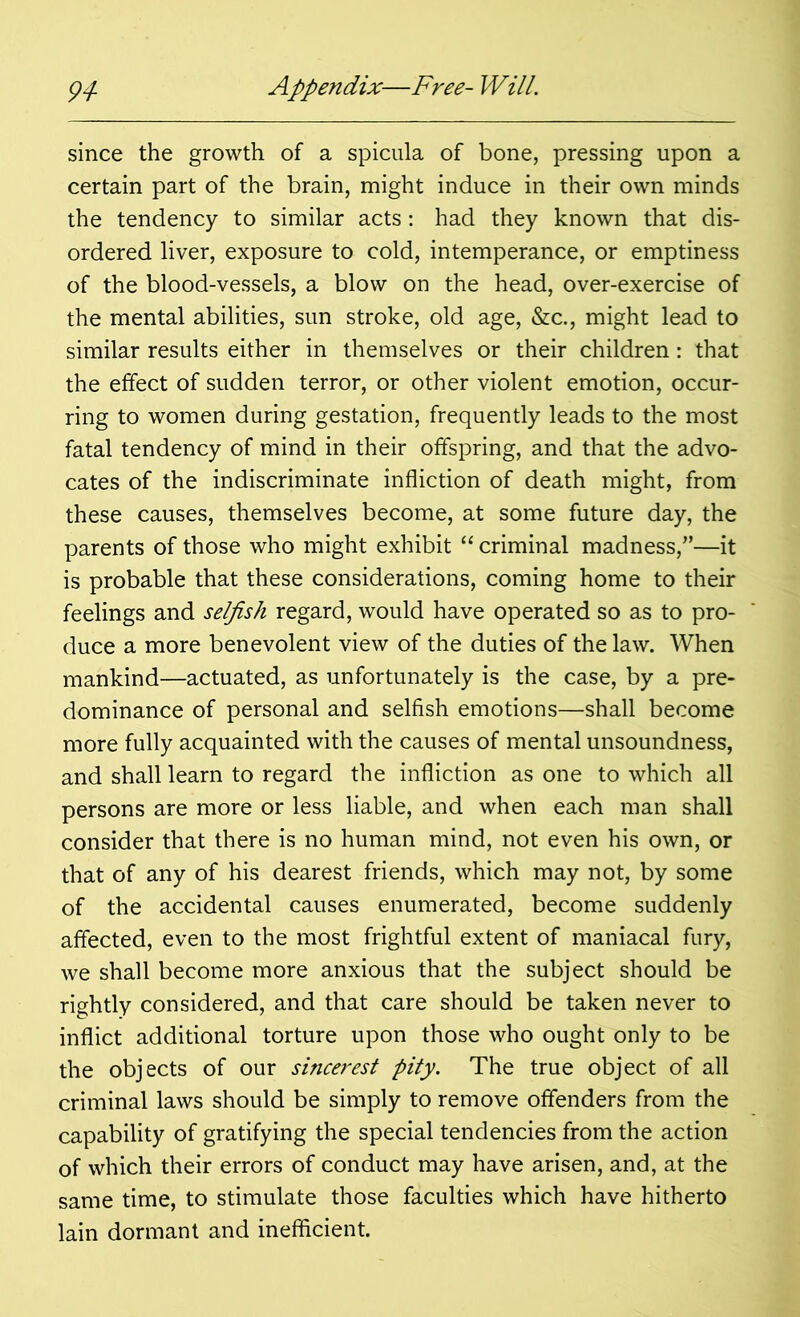 since the growth of a spicula of bone, pressing upon a certain part of the brain, might induce in their own minds the tendency to similar acts: had they known that dis- ordered liver, exposure to cold, intemperance, or emptiness of the blood-vessels, a blow on the head, over-exercise of the mental abilities, sun stroke, old age, &c., might lead to similar results either in themselves or their children: that the effect of sudden terror, or other violent emotion, occur- ring to women during gestation, frequently leads to the most fatal tendency of mind in their offspring, and that the advo- cates of the indiscriminate infliction of death might, from these causes, themselves become, at some future day, the parents of those who might exhibit “ criminal madness,”—it is probable that these considerations, coming home to their feelings and selfish regard, would have operated so as to pro- duce a more benevolent view of the duties of the law. When mankind—actuated, as unfortunately is the case, by a pre- dominance of personal and selfish emotions—shall become more fully acquainted with the causes of mental unsoundness, and shall learn to regard the infliction as one to which all persons are more or less liable, and when each man shall consider that there is no human mind, not even his own, or that of any of his dearest friends, which may not, by some of the accidental causes enumerated, become suddenly affected, even to the most frightful extent of maniacal fury, we shall become more anxious that the subject should be rightly considered, and that care should be taken never to inflict additional torture upon those who ought only to be the objects of our sincerest pity. The true object of all criminal laws should be simply to remove offenders from the capability of gratifying the special tendencies from the action of which their errors of conduct may have arisen, and, at the same time, to stimulate those faculties which have hitherto lain dormant and inefficient.