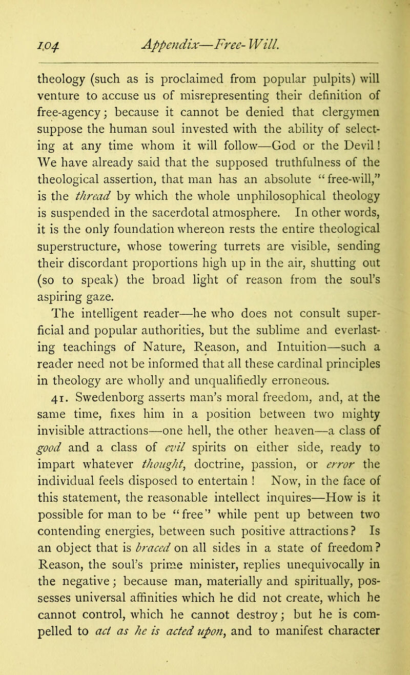 theology (such as is proclaimed from popular pulpits) will venture to accuse us of misrepresenting their definition of free-agency; because it cannot be denied that clergymen suppose the human soul invested with the ability of select- ing at any time whom it will follow—God or the Devil! We have already said that the supposed truthfulness of the theological assertion, that man has an absolute “ free-will,” is the thread by which the whole unphilosophical theology is suspended in the sacerdotal atmosphere. In other words, it is the only foundation whereon rests the entire theological superstructure, whose towering turrets are visible, sending their discordant proportions high up in the air, shutting out (so to speak) the broad light of reason from the soul’s aspiring gaze. The intelligent reader—he who does not consult super- ficial and popular authorities, but the sublime and everlast- ing teachings of Nature, Reason, and Intuition—such a reader need not be informed that all these cardinal principles in theology are wholly and unqualifiedly erroneous. 41. Swedenborg asserts man’s moral freedom, and, at the same time, fixes him in a position between two mighty invisible attractions—one hell, the other heaven—a class of good and a class of evil spirits on either side, ready to impart whatever thought, doctrine, passion, or error the individual feels disposed to entertain ! Now, in the face of this statement, the reasonable intellect inquires—How is it possible for man to be “free” while pent up between two contending energies, between such positive attractions ? Is an object that is braced on all sides in a state of freedom? Reason, the soul’s prime minister, replies unequivocally in the negative; because man, materially and spiritually, pos- sesses universal affinities which he did not create, which he cannot control, which he cannot destroy; but he is com- pelled to act as he is acted upon, and to manifest character