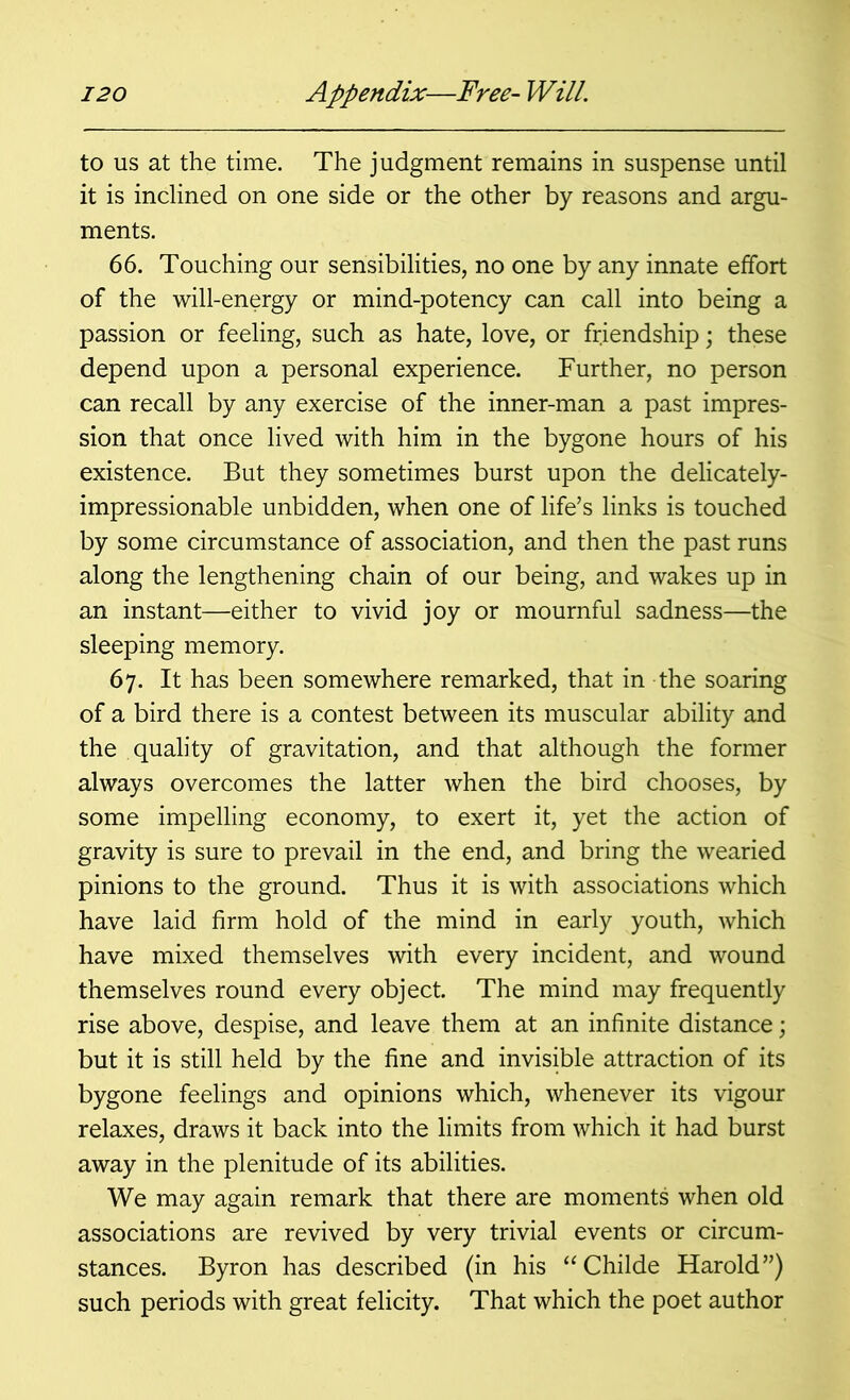 to us at the time. The judgment remains in suspense until it is inclined on one side or the other by reasons and argu- ments. 66. Touching our sensibilities, no one by any innate effort of the will-energy or mind-potency can call into being a passion or feeling, such as hate, love, or friendship; these depend upon a personal experience. Further, no person can recall by any exercise of the inner-man a past impres- sion that once lived with him in the bygone hours of his existence. But they sometimes burst upon the delicately- impressionable unbidden, when one of life’s links is touched by some circumstance of association, and then the past runs along the lengthening chain of our being, and wakes up in an instant—either to vivid joy or mournful sadness—the sleeping memory. 67. It has been somewhere remarked, that in the soaring of a bird there is a contest between its muscular ability and the quality of gravitation, and that although the former always overcomes the latter when the bird chooses, by some impelling economy, to exert it, yet the action of gravity is sure to prevail in the end, and bring the wearied pinions to the ground. Thus it is with associations which have laid firm hold of the mind in early youth, which have mixed themselves with every incident, and wound themselves round every object. The mind may frequently rise above, despise, and leave them at an infinite distance; but it is still held by the fine and invisible attraction of its bygone feelings and opinions which, whenever its vigour relaxes, draws it back into the limits from which it had burst away in the plenitude of its abilities. We may again remark that there are moments when old associations are revived by very trivial events or circum- stances. Byron has described (in his “ Childe Harold”) such periods with great felicity. That which the poet author