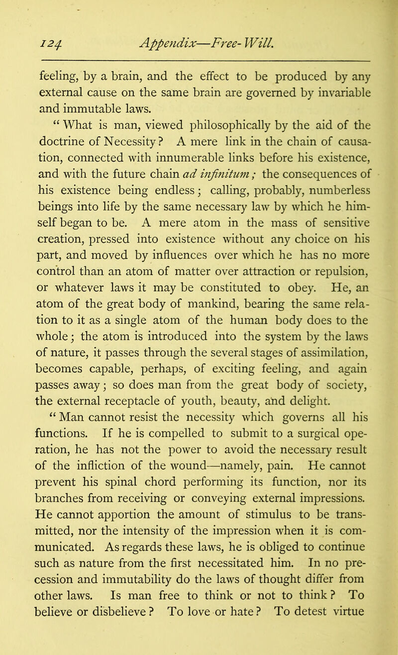 feeling, by a brain, and the effect to be produced by any external cause on the same brain are governed by invariable and immutable laws. “ What is man, viewed philosophically by the aid of the doctrine of Necessity? A mere link in the chain of causa- tion, connected with innumerable links before his existence, and with the future chain ad infinitum; the consequences of his existence being endless; calling, probably, numberless beings into life by the same necessary law by which he him- self began to be. A mere atom in the mass of sensitive creation, pressed into existence without any choice on his part, and moved by influences over which he has no more control than an atom of matter over attraction or repulsion, or whatever laws it may be constituted to obey. He, an atom of the great body of mankind, bearing the same rela- tion to it as a single atom of the human body does to the whole; the atom is introduced into the system by the laws of nature, it passes through the several stages of assimilation, becomes capable, perhaps, of exciting feeling, and again passes away; so does man from the great body of society, the external receptacle of youth, beauty, a!nd delight. “ Man cannot resist the necessity which governs all his functions. If he is compelled to submit to a surgical ope- ration, he has not the power to avoid the necessary result of the infliction of the wound—namely, pain. He cannot prevent his spinal chord performing its function, nor its branches from receiving or conveying external impressions. He cannot apportion the amount of stimulus to be trans- mitted, nor the intensity of the impression when it is com- municated. As regards these laws, he is obliged to continue such as nature from the first necessitated him. In no pre- cession and immutability do the laws of thought differ from other laws. Is man free to think or not to think ? To believe or disbelieve? To love or hate? To detest virtue